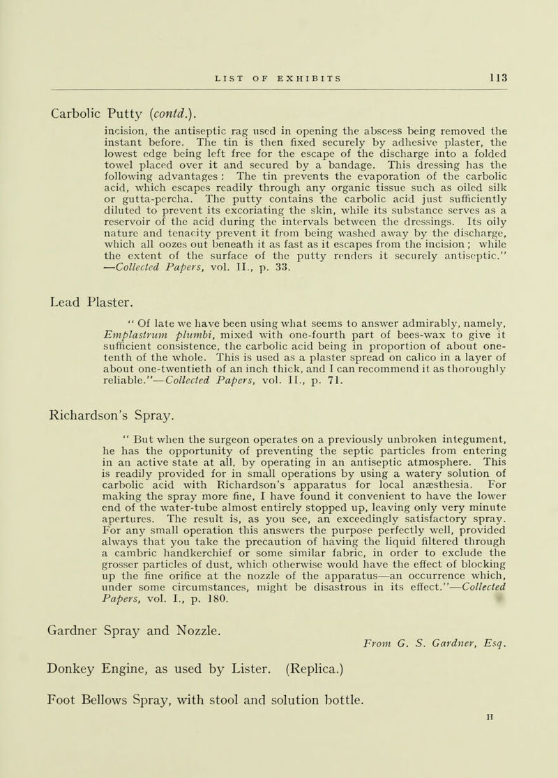 Carbolic Putty (contd.). incision, the antiseptic rag nsed in opening the abscess being removed the instant before. The tin is then fixed securely by adhesive plaster, the lowest edge being left free for the escape of the discharge into a folded towel placed over it and secured by a bandage. This dressing has the following advantages : The tin prevents the evaporation of the carbolic acid, which escapes readily through any organic tissue such as oiled silk or gutta-percha. The putty contains the carbolic acid just sufficiently diluted to prevent its excoriating the skin, while its substance serves as a reservoir of the acid during the intervals between the dressings. Its oily nature and tenacity prevent it from being washed away by the discharge, which all oozes out beneath it as fast as it escapes from the incision ; while the extent of the surface of the putty renders it securely antiseptic. —Collected Papers, vol. II., p. 33. Lead Plaster.  Of late we have been using what seems to answer admirably, namely, Emplastrum plumbi, mixed with one-fourth part of bees-wax to give it sufficient consistence, the carbolic acid being in proportion of about one- tenth of the whole. This is used as a plaster spread on calico in a layer of about one-twentieth of an inch thick, and I can recommend it as thoroughly reliable.—Collected Papers, vol. II., p. 71. Richardson's Spray.  But when the surgeon operates on a previously unbroken integument, he has the opportunity of preventing the septic particles from entering in an active state at all, by operating in an antiseptic atmosphere. This is readily provided for in small operations by using a watery solution of carbolic acid with Richardson's apparatus for local anaesthesia. For making the spray more fine, I have found it convenient to have the lower end of the water-tube almost entirely stopped up, leaving only very minute apertures. The result is, as you see, an exceedingly satisfactory spray. For any small operation this answers the purpose perfectly well, provided always that you take the precaution of having the liquid filtered through a cambric handkerchief or some similar fabric, in order to exclude the grosser particles of dust, which otherwise would have the effect of blocking up the fine orifice at the nozzle of the apparatus—an occurrence which, under some circumstances, might be disastrous in its effect.—Collected Papers, vol. I., p. 180. Gardner Spray and Nozzle. From G. S. Gardner, Esq. Donkey Engine, as used by Lister. (Replica.) Foot Bellows Spray, with stool and solution bottle. ii