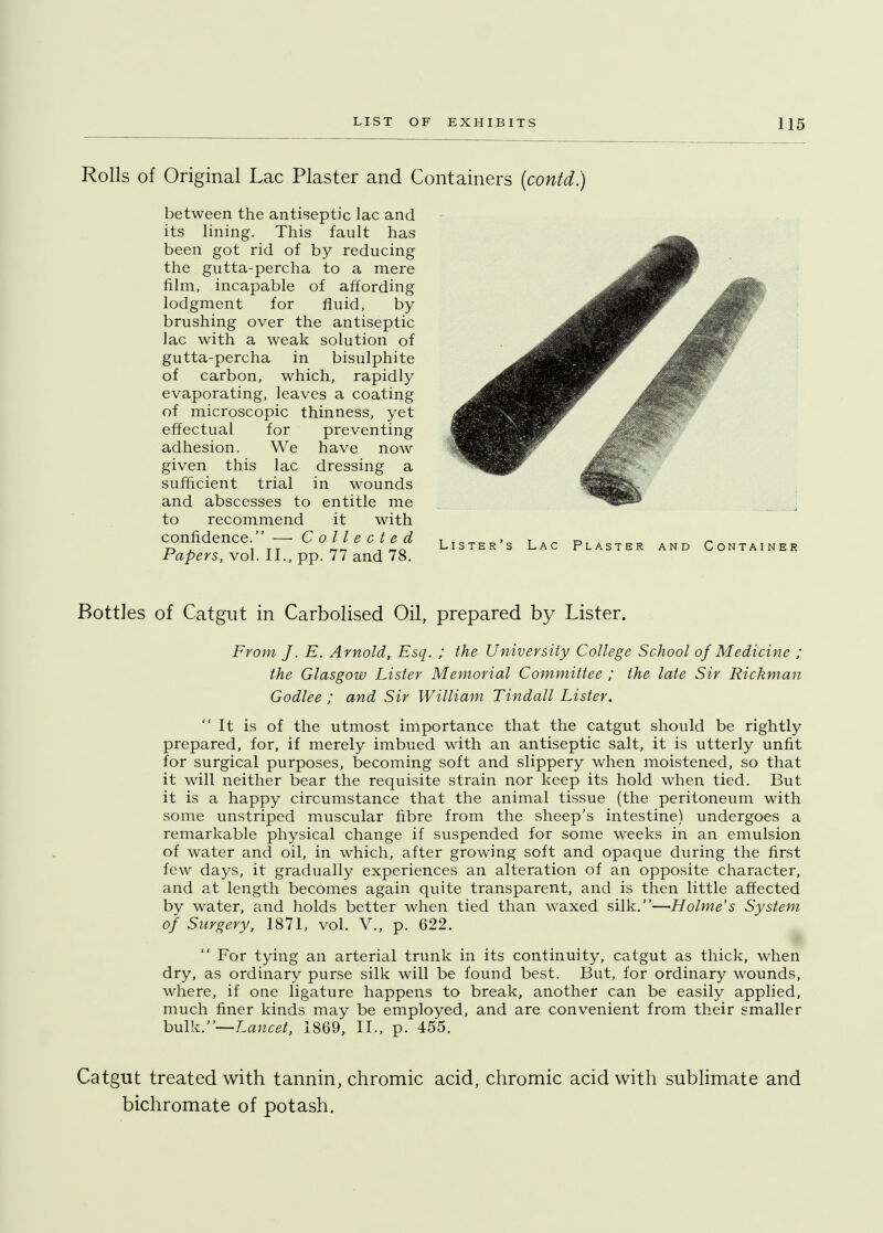 Rolls of Original Lac Plaster and Containers (contd.) between the antiseptic lac and its lining. This fault has been got rid of by reducing the gutta-percha to a mere film, incapable of affording lodgment for fluid, by brushing over the antiseptic lac with a weak solution of gutta-percha in bisulphite of carbon, which, rapidly evaporating, leaves a coating of microscopic thinness, yet effectual for preventing adhesion. We have now given this lac dressing a sufficient trial in wounds and abscesses to entitle me to recommend it with confidence. — Collected Papers, vol. II., pp. 77 and 78. Bottles of Catgut in Carbolised Oil, prepared by Lister. From J. E. Arnold, Esq. ; the University College School of Medicine ; the Glasgow Lister Memorial Committee ; the late Sir Rickman Godlee ; and Sir William Tindall Lister. It is of the utmost importance that the catgut should be rightly prepared, for, if merely imbued with an antiseptic salt, it is utterly unfit for surgical purposes, becoming soft and slippery when moistened, so that it will neither bear the requisite strain nor keep its hold when tied. But it is a happy circumstance that the animal tissue (the peritoneum with some unstriped muscular fibre from the sheep's intestine) undergoes a remarkable physical change if suspended for some weeks in an emulsion of water and oil, in which, after growing soft and opaque during the first few days, it gradually experiences an alteration of an opposite character, and at length becomes again quite transparent, and is then little affected by water, and holds better when tied than waxed silk.—Holme's System of Surgery, 1871, vol. V., p. 622.  For tying an arterial trunk in its continuity, catgut as thick, when dry, as ordinary purse silk will be found best. But, for ordinary wounds, where, if one ligature happens to break, another can be easily applied, much finer kinds may be employed, and are convenient from their smaller bulk.—Lancet, 1869, II., p. 455. Catgut treated with tannin, chromic acid, chromic acid with sublimate and bichromate of potash.