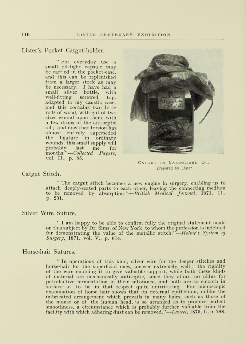 Lister's Pocket Catgut-holder.  For everyday use a small oil-tight capsule may be carried in the pocket-case, and this can be replenished from a larger stock as may be necessary. I have had a small silver bottle, with well-fitting screwed top, adapted to my caustic case, and this contains two little rods of wood, with gut of two sizes wound upon them, with a few drops of the antiseptic oil ; and now that torsion has almost entirely superseded the ligature in ordinary wounds, this small supply will probably last me for months.—Collected Papers, vol. II., p. 85. Catgut in Carbolised Oil Prepared by Lister Catgut Stitch.  The catgut stitch becomes a new engine in surgery, enabling us to attach deeply-seated parts to each other, leaving the connecting medium to be removed by absorption.—British Medical Journal, 1871, II., p. 231. Silver Wire Suture.  I am happy to be able to confirm fully the original statement made on this subject by Dr. Sims, of New York, to whom the profession is indebted for demonstrating the value of the metallic stitch.—Holme's System of Surgery, 1871, vol. V., p. 614. Horse-hair Sutures.  In operations of this kind, silver wire for the deeper stitches and horse-hair for the superficial ones, answer extremely well ; the rigidity of the wire enabling it to give valuable support, while both these kinds of material are mechanically antiseptic, since they afford no nidus for putrefactive fermentation in their substance, and both are so smooth in surface as to be in that respect quite unirritating. For microscopic examination of horse hair shows that its external epithelium, unlike the imbricated arrangement which prevails in many hairs, such as those of the mouse or of the human head, is so arranged as to produce perfect smoothness, a circumstance which is probably further valuable from the facility with which adhering dust can be removed.—Lancet, 1875, L, p. 788.