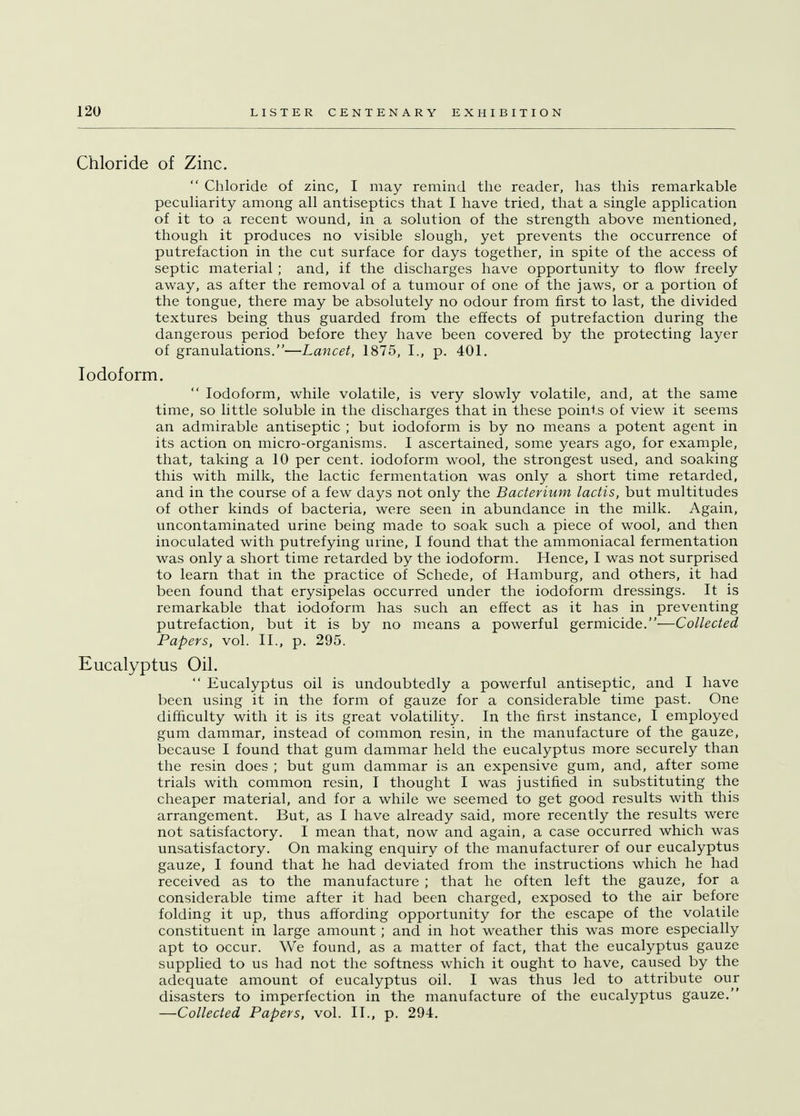 Chloride of Zinc.  Chloride of zinc, I may remind the reader, has this remarkable peculiarity among all antiseptics that I have tried, that a single application of it to a recent wound, in a solution of the strength above mentioned, though it produces no visible slough, yet prevents the occurrence of putrefaction in the cut surface for days together, in spite of the access of septic material ; and, if the discharges have opportunity to flow freely away, as after the removal of a tumour of one of the jaws, or a portion of the tongue, there may be absolutely no odour from first to last, the divided textures being thus guarded from the effects of putrefaction during the dangerous period before they have been covered by the protecting layer of granulations.—Lancet, 1875, I., p. 401. Iodoform.  Iodoform, while volatile, is very slowly volatile, and, at the same time, so little soluble in the discharges that in these points of view it seems an admirable antiseptic ; but iodoform is by no means a potent agent in its action on micro-organisms. I ascertained, some years ago, for example, that, taking a 10 per cent, iodoform wool, the strongest used, and soaking this with milk, the lactic fermentation was only a short time retarded, and in the course of a few days not only the Bacterium lactis, but multitudes of other kinds of bacteria, were seen in abundance in the milk. Again, uncontaminated urine being made to soak such a piece of wool, and then inoculated with putrefying urine, I found that the ammoniacal fermentation was only a short time retarded by the iodoform. Hence, I was not surprised to learn that in the practice of Schede, of Hamburg, and others, it had been found that erysipelas occurred under the iodoform dressings. It is remarkable that iodoform has such an effect as it has in preventing putrefaction, but it is by no means a powerful germicide.—Collected Papers, vol. II., p. 295. Eucalyptus Oil.  Eucalyptus oil is undoubtedly a powerful antiseptic, and I have been using it in the form of gauze for a considerable time past. One difficulty with it is its great volatility. In the first instance, I employed gum dammar, instead of common resin, in the manufacture of the gauze, because I found that gum dammar held the eucalyptus more securely than the resin does ; but gum dammar is an expensive gum, and, after some trials with common resin, I thought I was justified in substituting the cheaper material, and for a while we seemed to get good results with this arrangement. But, as I have already said, more recently the results were not satisfactory. I mean that, now and again, a case occurred which was unsatisfactory. On making enquiry of the manufacturer of our eucalyptus gauze, I found that he had deviated from the instructions which he had received as to the manufacture ; that he often left the gauze, for a considerable time after it had been charged, exposed to the air before folding it up, thus affording opportunity for the escape of the volatile constituent in large amount; and in hot weather this was more especially apt to occur. We found, as a matter of fact, that the eucalyptus gauze supplied to us had not the softness which it ought to have, caused by the adequate amount of eucalyptus oil. I was thus led to attribute our disasters to imperfection in the manufacture of the eucalyptus gauze. —Collected Papers, vol. II., p. 294.