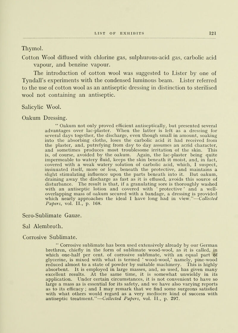 Thymol. Cotton Wool diffused with chlorine gas, sulphurous-acid gas, carbolic acid vapour, and benzine vapour. The introduction of cotton wool was suggested to Lister by one of Tyndall's experiments with the condensed luminous beam. Lister referred to the use of cotton wool as an antiseptic dressing in distinction to sterilised wool not containing an antiseptic. Salicylic Wool. Oakum Dressing.  Oakum not only proved efficient antiseptically, but presented several advantages over lac-plaster. When the latter is left as a dressing for several days together, the discharge, even though small in amount, soaking into the absorbing cloths, loses the carbolic acid it had received from the plaster, and, putrefying from day to day assumes an acrid character, and sometimes produces most troublesome irritation of the skin. This is, of course, avoided by the oakum. Again, the lac-plaster being quite impermeable to watery fluid, keeps the skin beneath it moist, and, in fact, covered with a weak watery solution of carbolic acid, which, I suspect, insinuated itself, more or less, beneath the protective, and maintains a slight stimulating influence upon the parts beneath into it. But oakum, draining away the discharge as fast as it is effused, avoids this source of disturbance. The result is that, if a granulating sore is thoroughly washed with an antiseptic lotion and covered with ' protective ' and a well- overlapping mass of oakum secured with a bandage, a dressing is provided which nearly approaches the ideal I have long had in view.—Collected Papers, vol. II., p. 168. Sero-Sublimate Gauze. Sal Alembroth. Corrosive Sublimate.  Corrosive sublimate has been used extensively already by our German brethren, chiefly in the form of sublimate wood-wool, as it is called, in which one-half per cent, of corrosive sublimate, with an equal part of glycerine, is mixed with what is termed ' wood-wool,' namely, pine-wood reduced almost to a state of powder by suitable machinery. This is highly absorbent. It is employed in large masses, and, so used, has given many excellent results. At the same time, it is somewhat unwieldy in its application. Under certain circumstances, it is not convenient to have so large a mass as is essential for its safety, and we have also varying reports as to its efficacy ; and I may remark that we find some surgeons satisfied with what others would regard as a very mediocre kind of success with antiseptic treatment.—Collected Papers, vol. II., p. 297.