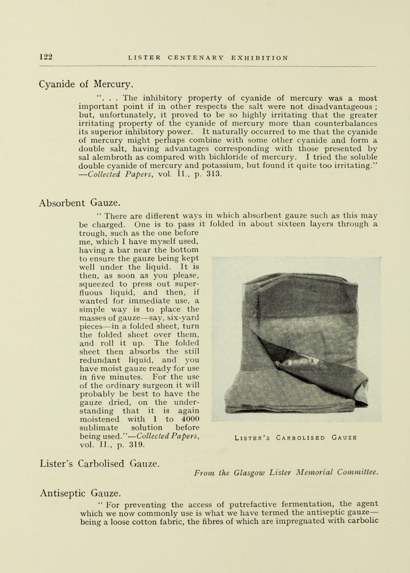 Cyanide of Mercury. . . . The inhibitory property of cyanide of mercury was a most important point if in other respects the salt were not disadvantageous ; but, unfortunately, it proved to be so highly irritating that the greater irritating property of the cyanide of mercury more than counterbalances its superior inhibitory power. It naturally occurred to me that the cyanide of mercury might perhaps combine with some other cyanide and form a double salt, having advantages corresponding with those presented by sal alembroth as compared with bichloride of mercury. I tried the soluble double cyanide of mercury and potassium, but found it quite too irritating. —Collected Papers, vol. II., p. 313. Absorbent Gauze.  There are different ways in which absorbent gauze such as this may be charged. One is to pass it folded in about sixteen layers through a trough, such as the one before me, which I have myself used, having a bar near the bottom to ensure the gauze being kept well under the liquid. It is then, as soon as you please, squeezed to press out super- fluous liquid, and then, if wanted for immediate use, a simple way is to place the masses of gauze—say, six-yard pieces—in a folded sheet, turn the folded sheet over them, and roll it up. The folded sheet then absorbs the stiil redundant liquid, and you have moist gauze ready for use in five minutes. For the use of the ordinary surgeon it will probably be best to have the gauze dried, on the under- standing that it is again moistened with 1 to 4000 sublimate solution before beingused.—Collected Papers, Lister's Carbolised Gauze vol. II., p. 319. Lister's Carbolised Gauze. From the Glasgow Lister Memorial Committee. Antiseptic Gauze.  For preventing the access of putrefactive fermentation, the agent which we now commonly use is what we have termed the antiseptic gauze- being a loose cotton fabric, the fibres of which are impregnated with carbolic