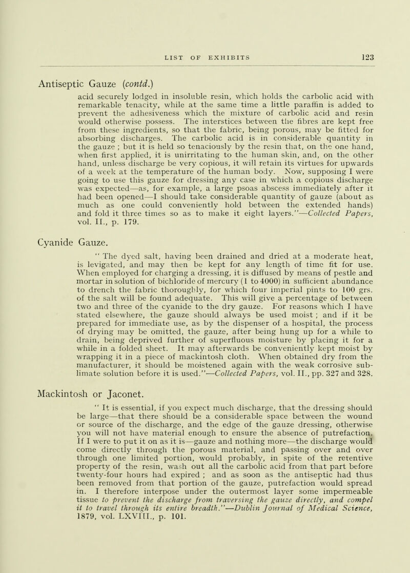 Antiseptic Gauze (contd.) acid securely lodged in insoluble resin, which holds the carbolic acid with remarkable tenacity, while at the same time a little paraffin is added to prevent the adhesiveness which the mixture of carbolic acid and resin would otherwise possess. The interstices between the fibres are kept free from these ingredients, so that the fabric, being porous, may be fitted for absorbing discharges. The carbolic acid is in considerable quantity in the gauze ; but it is held so tenaciously by the resin that, on the one hand, when first applied, it is unirritating to the human skin, and, on the other hand, unless discharge be very copious, it will retain its virtues for upwards of a week at the temperature of the human body. Now, supposing I were going to use this gauze for dressing any case in which a copious discharge was expected—as, for example, a large psoas abscess immediately after it had been opened—I should take considerable quantity of gauze (about as much as one could conveniently hold between the extended hands) and fold it three times so as to make it eight layers.—Collected Papers, vol. II., p. 179. Cyanide Gauze.  The dyed salt, having been drained and dried at a moderate heat, is levigated, and may then be kept for any length of time fit for use. When employed for charging a dressing, it is diffused by means of pestle and mortar in solution of bichloride of mercury (1 to 4000) in sufficient abundance to drench the fabric thoroughly, for which four imperial pints to 100 grs. of the salt will be found adequate. This will give a percentage of between two and three of the cyanide to the dry gauze. For reasons which I have stated elsewhere, the gauze should always be used moist ; and if it be prepared for immediate use, as by the dispenser of a hospital, the process of drying may be omitted, the gauze, after being hung up for a while to drain, being deprived further of superfluous moisture by placing it for a while in a folded sheet. It may afterwards be conveniently kept moist by wrapping it in a piece of mackintosh cloth. When obtained dry from the manufacturer, it should be moistened again with the weak corrosive sub- limate solution before it is used.—Collected Papers, vol. II., pp. 327 and 328. Mackintosh or Jaconet.  It is essential, if you expect much discharge, that the dressing should be large—that there should be a considerable space between the wound or source of the discharge, and the edge of the gauze dressing, otherwise you will not have material enough to ensure the absence of putrefaction. If I were to put it on as it is—gauze and nothing more—the discharge woula come directly through the porous material, and passing over and over through one limited portion, would probably, in spite of the retentive property of the resin, wash out all the carbolic acid from that part before twenty-four hours had expired ; and as soon as the antiseptic had thus been removed from that portion of the gauze, putrefaction would spread in. I therefore interpose under the outermost layer some impermeable tissue to prevent the discharge from traversing the gauze directly, and compel it to travel through its entire breadth.—Dublin Journal of Medical Science, 1879, vol. LXVIII., p. 101.