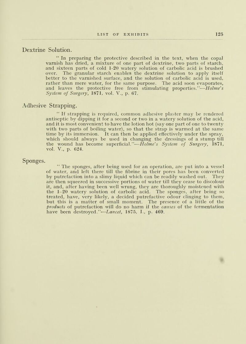 Dextrine Solution.  In preparing the protective described in the text, when the copal varnish has dried, a mixture of one part of dextrine, two parts of starch, and sixteen parts of cold 1-20 watery solution of carbolic acid is brushed over. The granular starch enables the dextrine solution to apply itself better to the varnished surface, and the solution of carbolic acid is used, rather than mere water, for the same purpose. The acid soon evaporates, and leaves the protective free from stimulating properties.—Holme's System of Surgery, 1871, vol. V., p. 67. Adhesive Strapping.  If strapping is required, common adhesive plaster may be rendered antiseptic by dipping it for a second or two in a watery solution of the acid, and it is most convenient to have the lotion hot (say one part of one to twenty with two parts of boiling water), so that the strap is warmed at the same time by its immersion. It can then be applied effectively under the spray, which should always be used in changing the dressings of a stump till the wound has become superficial.—Holme's System of Surgery, 1871, vol. V., p. 624. Sponges.  The sponges, after being used for an operation, are put into a vessel of water, and left there till the fibrine in their pores has been converted by putrefaction into a slimy liquid which can be readily washed out. They are then squeezed in successive portions of water till they cease to discolour it, and, after having been well wrung, they are thoroughly moistened with the 1-20 watery solution of carbolic acid. The sponges, after being so treated, have, very likely, a decided putrefactive odour clinging to them, but this is a matter of small moment. The presence of a little of the products of putrefaction will do no harm if the causes of the fermentation have been destroyed.'—Lancet, 1875, I., p. 469.