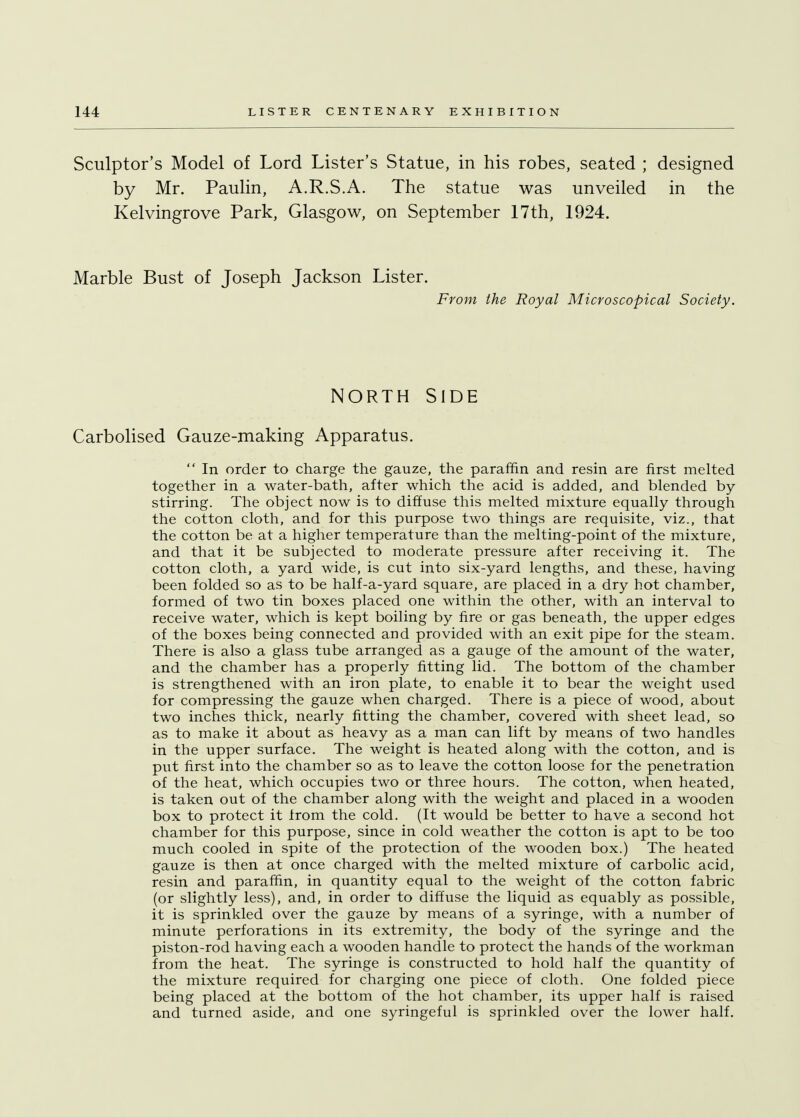 Sculptor's Model of Lord Lister's Statue, in his robes, seated ; designed by Mr. Paulin, A.R.S.A. The statue was unveiled in the Kelvingrove Park, Glasgow, on September 17th, 1924. Marble Bust of Joseph Jackson Lister. From the Royal Microscopical Society. NORTH SIDE Carbolised Gauze-making Apparatus.  In order to charge the gauze, the paraffin and resin are first melted together in a water-bath, after which the acid is added, and blended by- stirring. The object now is to diffuse this melted mixture equally through the cotton cloth, and for this purpose two things are requisite, viz., that the cotton be at a higher temperature than the melting-point of the mixture, and that it be subjected to moderate pressure after receiving it. The cotton cloth, a yard wide, is cut into six-yard lengths, and these, having been folded so as to be half-a-yard square, are placed in a dry hot chamber, formed of two tin boxes placed one within the other, with an interval to receive water, which is kept boiling by fire or gas beneath, the upper edges of the boxes being connected and provided with an exit pipe for the steam. There is also a glass tube arranged as a gauge of the amount of the water, and the chamber has a properly fitting lid. The bottom of the chamber is strengthened with an iron plate, to enable it to bear the weight used for compressing the gauze when charged. There is a piece of wood, about two inches thick, nearly fitting the chamber, covered with sheet lead, so as to make it about as heavy as a man can lift by means of two handles in the upper surface. The weight is heated along with the cotton, and is put first into the chamber so as to leave the cotton loose for the penetration of the heat, which occupies two or three hours. The cotton, when heated, is taken out of the chamber along with the weight and placed in a wooden box to protect it from the cold. (It would be better to have a second hot chamber for this purpose, since in cold weather the cotton is apt to be too much cooled in spite of the protection of the wooden box.) The heated gauze is then at once charged with the melted mixture of carbolic acid, resin and paraffin, in quantity equal to the weight of the cotton fabric (or slightly less), and, in order to diffuse the liquid as equably as possible, it is sprinkled over the gauze by means of a syringe, with a number of minute perforations in its extremity, the body of the syringe and the piston-rod having each a wooden handle to protect the hands of the workman from the heat. The syringe is constructed to hold half the quantity of the mixture required for charging one piece of cloth. One folded piece being placed at the bottom of the hot chamber, its upper half is raised and turned aside, and one syringeful is sprinkled over the lower half.