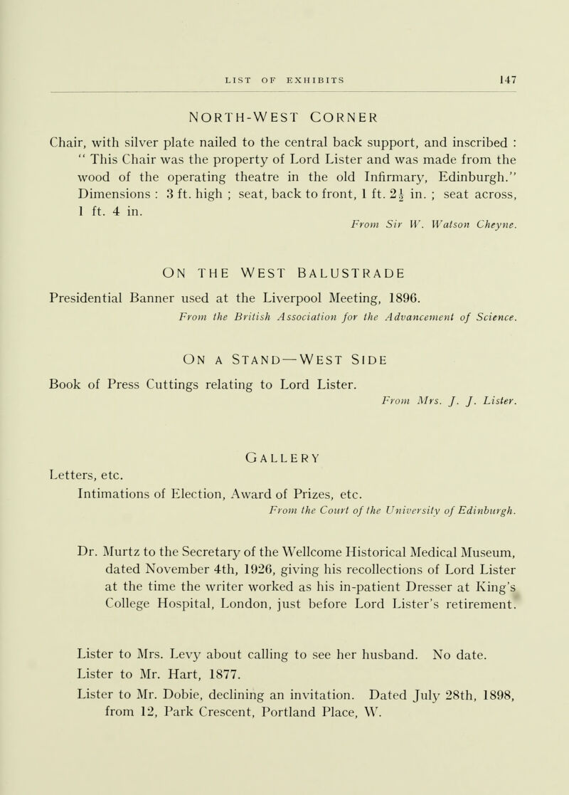 NORTH-WEST CORNER Chair, with silver plate nailed to the central back support, and inscribed :  This Chair was the property of Lord Lister and was made from the wood of the operating theatre in the old Infirmary, Edinburgh. Dimensions : 3 ft. high ; seat, back to front, 1 ft. 2J in. ; seat across, 1 ft. 4 in. From Sir W. Watson Cheyne. ON THE WEST BALUSTRADE Presidential Banner used at the Liverpool Meeting, 1896. From the British Association for the Advancement of Science. On a Stand —West Side Book of Press Cuttings relating to Lord Lister. From Mrs. J. J. Lister. Gallery Letters, etc. Intimations of Election, Award of Prizes, etc. From the Court of the University of Edinburgh. Dr. Murtz to the Secretary of the Wellcome Historical Medical Museum, dated November 4th, 1926, giving his recollections of Lord Lister at the time the writer worked as his in-patient Dresser at King's College Hospital, London, just before Lord Lister's retirement. Lister to Mrs. Levy about calling to see her husband. No date. Lister to Mr. Hart, 1877. Lister to Mr. Dobie, declining an invitation. Dated July 28th, 1898, from 12, Park Crescent, Portland Place, W.