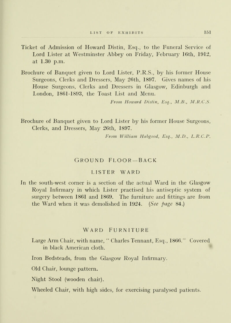 Ticket of Admission of Howard Distin, Esq., to the Funeral Service of Lord Lister at Westminster Abbey on Friday, February 16th, 1912, at 1.30 p.m. Brochure of Banquet given to Lord Lister, P.R.S., by his former House Surgeons, Clerks and Dressers, May 26th, 1897. Gives names of his House Surgeons, Clerks and Dressers in Glasgow, Edinburgh and London, 1861-1893, the Toast List and Menu. From Howard Distin, Esq., M.B., M.R.C.S. Brochure of Banquet given to Lord Lister by his former House Surgeons, Clerks, and Dressers, May 26th, 1897. From William Habgood, Esq., M.D., L.R.C.P. GROUND FLOOR—BACK LISTER WARD In the south-west corner is a section of the actual Ward in the Glasgow Royal Infirmary in which Lister practised his antiseptic system of surgery between 1861 and 1869. The furniture and fittings are from the Ward when it was demolished in 1924. (See page 84.) WARD FURNITURE Large Arm Chair, with name,  Charles Tennant, Esq., 1866. Covered in black American cloth. Iron Bedsteads, from the Glasgow Royal Infirmary. Old Chair, lounge pattern. Night Stool (wooden chair). Wheeled Chair, with high sides, for exercising paralysed patients.