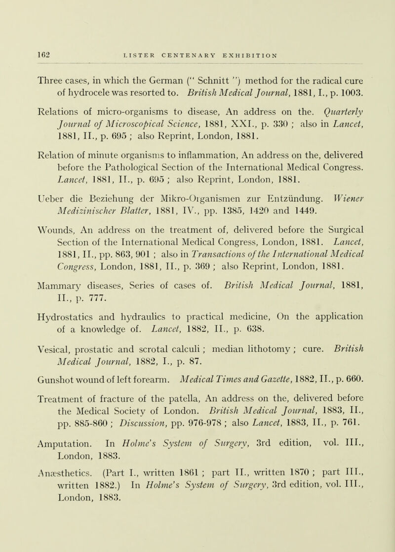 Three cases, in which the German ( Schnitt .) method for the radical cure of hydrocele was resorted to. British Medical Journal, 1881, I., p. 1003. Relations of micro-organisms to disease, An address on the. Quarterly Journal of Microscopical Science, 1881, XXL, p. 330 ; also in Lancet, 1881, II., p. 695 ; also Reprint, London, 1881. Relation of minute organisms to inflammation, An address on the, delivered before the Pathological Section of the International Medical Congress. Lancet, 1881, II., p. 695; also Reprint, London, 1881. Ueber die Beziehung der Mikro-Organismen zur Entzundung. Wiener Medizinischer Blatter, 1881, IV., pp. 1385, 1420 and 1449. Wounds, An address on the treatment of, delivered before the Surgical Section of the International Medical Congress, London, 1881. Lancet, 1881, II., pp. 863, 901 ; also in Transactions of the International Medical Congress, London, 1881, II., p. 369 ; also Reprint, London, 1881. Mammary diseases, Series of cases of. British Medical Journal, 1881, II., p. 777. Hydrostatics and hydraulics to practical medicine, On the application of a knowledge of. Lancet, 1882, II., p. 638. Vesical, prostatic and scrotal calculi; median lithotomy ; cure. British Medical Journal, 1882, I., p. 87. Gunshot wound of left forearm. Medical Times and Gazette, 1882, II., p. 660. Treatment of fracture of the patella, An address on the, delivered before the Medical Society of London. British Medical Journal, 1883, II., pp. 885-860 ; Discussion, pp. 976-978 ; also Lancet, 1883, II., p. 761. Amputation. In Holme s System of Surgery, 3rd edition, vol. III., London, 1883. Anesthetics. (Part I., written 1861 ; part II., written 1870 ; part III., written 1882.) In Holme's System of Surgery, 3rd edition, vol. III., London, 1883.