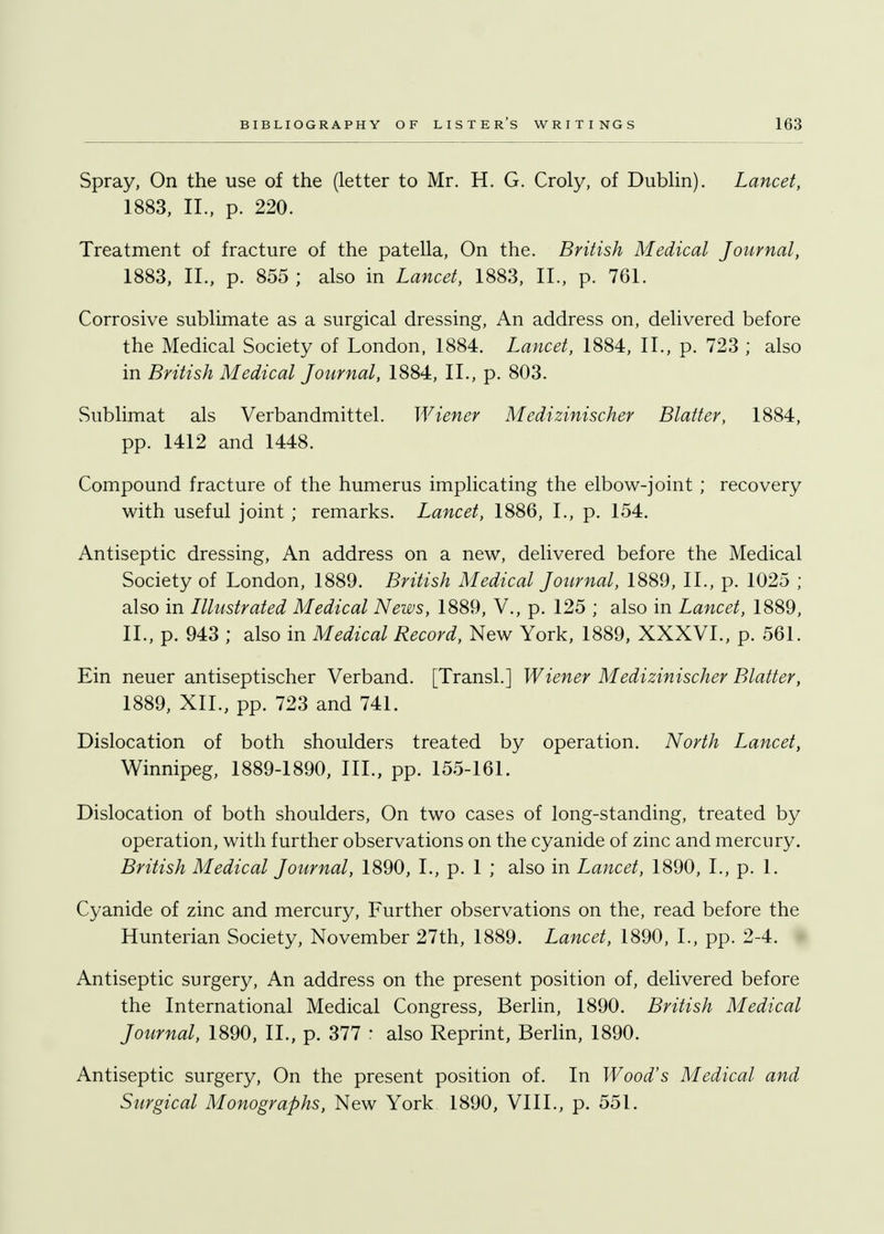 Spray, On the use of the (letter to Mr. H. G. Croly, of Dublin). Lancet, 1883, II., p. 220. Treatment of fracture of the patella, On the. British Medical Journal, 1883, II., p. 855; also in Lancet, 1883, II., p. 761. Corrosive sublimate as a surgical dressing, An address on, delivered before the Medical Society of London, 1884. Lancet, 1884, II., p. 723 ; also in British Medical Journal, 1884, II., p. 803. Sublimat als Verbandmittel. Wiener Medizinischer Blatter, 1884, pp. 1412 and 1448. Compound fracture of the humerus implicating the elbow-joint ; recovery with useful joint ; remarks. Lancet, 1886, I., p. 154. Antiseptic dressing, An address on a new, delivered before the Medical Society of London, 1889. British Medical Journal, 1889, II., p. 1025 ; also in Illustrated Medical News, 1889, V., p. 125 ; also in Lancet, 1889, II., p. 943 ; also in Medical Record, New York, 1889, XXXVI., p. 561. Ein neuer antiseptischer Verband. [Transl.] Wiener Medizinischer Blatter, 1889, XII., pp. 723 and 741. Dislocation of both shoulders treated by operation. North Lancet, Winnipeg, 1889-1890, III., pp. 155-161. Dislocation of both shoulders, On two cases of long-standing, treated by operation, with further observations on the cyanide of zinc and mercury. British Medical Journal, 1890, I., p. 1 ; also in Lancet, 1890, I., p. 1. Cyanide of zinc and mercury, Further observations on the, read before the Hunterian Society, November 27th, 1889. Lancet, 1890, L, pp. 2-4. Antiseptic surgery, An address on the present position of, delivered before the International Medical Congress, Berlin, 1890. British Medical Journal, 1890, II., p. 377 : also Reprint, Berlin, 1890. Antiseptic surgery, On the present position of. In Wood's Medical and Surgical Monographs, New York 1890, VIII., p. 551.