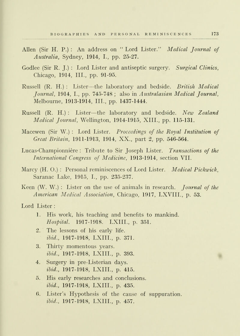 Allen (Sir H. P.) : An address on  Lord Lister. Medical Journal of Australia, Sydney, 1914, L, pp. 25-27. Godlee (Sir R. J.) : Lord Lister and antiseptic surgery. Surgical Clinics, Chicago, 1914, III., pp. 91-95. Russell (R. H.) : Lister—the laboratory and bedside. British Medical Journal, 1914, I., pp. 745-748 ; also in Australasian Medical Journal, Melbourne, 1913-1914, III., pp. 1437-1444. Russell (R. H.) : Lister—the laboratory and bedside. New Zealand Medical Journal, Wellington, 1914-1915, XIII., pp. 115-131. Macewen (Sir W.) : Lord Lister. Proceedings of the Royal Institution of Great Britain, 1911-1913, 1914, XX., part 2, pp. 546-564. Lucas-Championniere : Tribute to Sir Joseph Lister. Transactions of the International Congress of Medicine, 1913-1914, section VII. Marcy (H. 0.) : Personal reminiscences of Lord Lister. Medical Pickwick, Saranac Lake, 1915, I., pp. 235-237. Keen (W. W.) : Lister on the use of animals in research. Journal of the American Medical Association, Chicago, 1917, LXVIIL, p. 53. Lord Lister : 1. His work, his teaching and benefits to mankind. Hospital. 1917-1918. LXIIL, p. 351. 2. The lessons of his early life. ibid., 1917-1918, LXIIL, p. 371. 3. Thirty momentous years. ibid., 1917-1918, LXIIL, p. 393. 4. Surgery in pre-Listerian days. ibid., 1917-1918, LXIIL, p. 415. 5. His early researches and conclusions. ibid., 1917-1918, LXIIL, p. 435. 6. Lister's Hypothesis of the cause of suppuration. ibid., 1917-1918, LXIIL, p. 457.