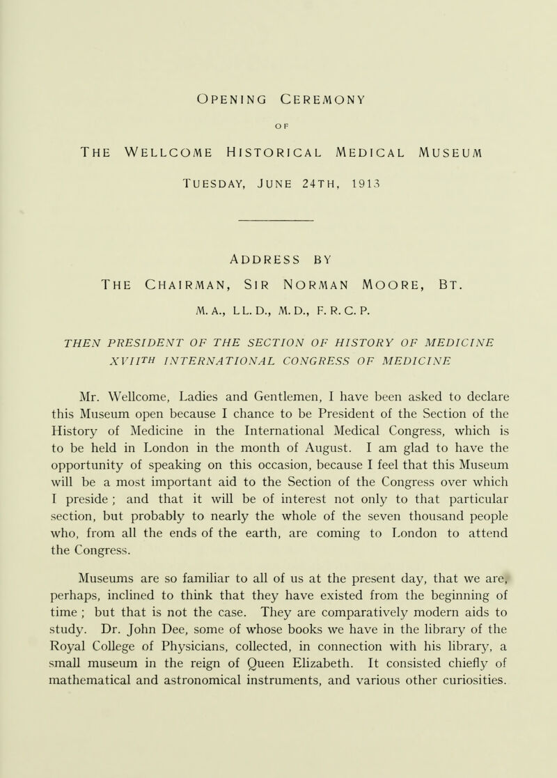 Opening Ceremony O F The Wellcome Historical Medical Museum Tuesday, June 24th, 1913 Address by The Chairman, Sir Norman Moore, Bt. m. a., ll. d., m.d., f. r. c. p. then president of the section of history of medicine xviith international congress of medicine Mr. Wellcome, Ladies and Gentlemen, I have been asked to declare this Museum open because I chance to be President of the Section of the History of Medicine in the International Medical Congress, which is to be held in London in the month of August. I am glad to have the opportunity of speaking on this occasion, because I feel that this Museum will be a most important aid to the Section of the Congress over which I preside ; and that it will be of interest not only to that particular section, but probably to nearly the whole of the seven thousand people who, from all the ends of the earth, are coming to London to attend the Congress. Museums are so familiar to all of us at the present day, that we are, perhaps, inclined to think that they have existed from the beginning of time ; but that is not the case. They are comparatively modern aids to study. Dr. John Dee, some of whose books we have in the library of the Royal College of Physicians, collected, in connection with his library, a small museum in the reign of Queen Elizabeth. It consisted chiefly of mathematical and astronomical instruments, and various other curiosities.