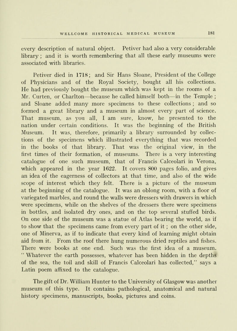 every description of natural object. Petiver had also a very considerable library ; and it is worth remembering that all these early museums were associated with libraries. Petiver died in 1718; and Sir Hans Sloane, President of the College of Physicians and of the Royal Society, bought all his collections. He had previously bought the museum which was kept in the rooms of a Mr. Curten, or Charlton—because he called himself both—in the Temple ; and Sloane added many more specimens to these collections ; and so formed a great library and a museum in almost every part of science. That museum, as you all, I am sure, know, he presented to the nation under certain conditions. It was the beginning of the British Museum. It was, therefore, primarily a library surrounded by collec- tions of the specimens which illustrated everything that was recorded in the books of that library. That was the original view, in the first times of their formation, of museums. There is a very interesting catalogue of one such museum, that of Francis Calceolari in Verona, which appeared in the year 1622. It covers 800 pages folio, and gives an idea of the eagerness of collectors at that time, and also of the wide scope of interest which they felt. There is a picture of the museum at the beginning of the catalogue. It was an oblong room, with a floor of variegated marbles, and round the walls were dressers with drawers in which were specimens, while on the shelves of the dressers there were specimens in bottles, and isolated dry ones, and on the top several stuffed birds. On one side of the museum was a statue of Atlas bearing the world, as if to show that the specimens came from every part of it ; on the other side, one of Minerva, as if to indicate that every kind of learning might obtain aid from it. From the roof there hung numerous dried reptiles and fishes. There were books at one end. Such was the first idea of a museum.  Whatever the earth possesses, whatever has been hidden in the depths of the sea, the toil and skill of Francis Calceolari has collected, says a Latin poem affixed to the catalogue. The gift of Dr. William Hunter to the University of Glasgow was another museum of this type. It contains pathological, anatomical and natural history specimens, manuscripts, books, pictures and coins.