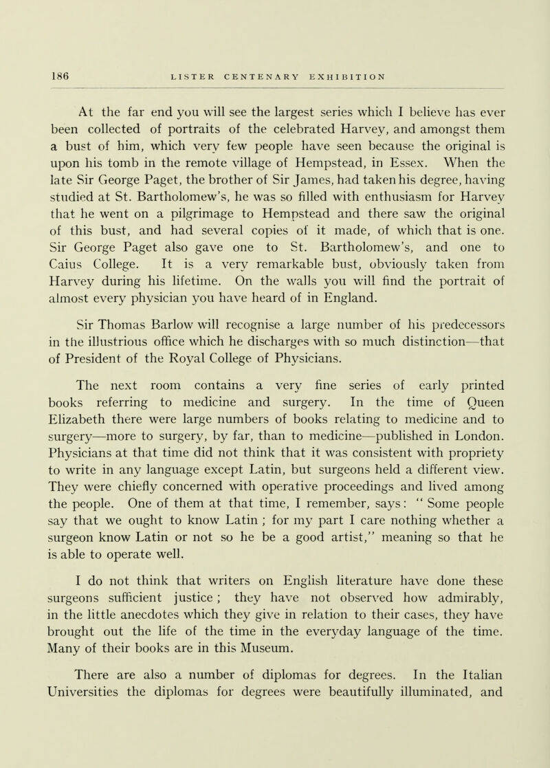 At the far end you will see the largest series which I believe has ever been collected of portraits of the celebrated Harvey, and amongst them a bust of him, which very few people have seen because the original is upon his tomb in the remote village of Hempstead, in Essex. When the late Sir George Paget, the brother of Sir James, had taken his degree, having studied at St. Bartholomew's, he was so rilled with enthusiasm for Harvey that he went on a pilgrimage to Hempstead and there saw the original of this bust, and had several copies of it made, of which that is one. Sir George Paget also gave one to St. Bartholomew's, and one to Caius College. It is a very remarkable bust, obviously taken from Harvey during his lifetime. On the walls you will find the portrait of almost every physician you have heard of in England. Sir Thomas Barlow will recognise a large number of his predecessors in the illustrious office which he discharges with so much distinction—that of President of the Royal College of Physicians. The next room contains a very fine series of early printed books referring to medicine and surgery. In the time of Queen Elizabeth there were large numbers of books relating to medicine and to surgery—more to surgery, by far, than to medicine—published in London. Physicians at that time did not think that it was consistent with propriety to write in any language except Latin, but surgeons held a different view. They were chiefly concerned with operative proceedings and lived among the people. One of them at that time, I remember, says:  Some people say that we ought to know Latin ; for my part I care nothing whether a surgeon know Latin or not so he be a good artist/' meaning so that he is able to operate well. I do not think that writers on English literature have done these surgeons sufficient justice ; they have not observed how admirably, in the little anecdotes which they give in relation to their cases, they have brought out the life of the time in the everyday language of the time. Many of their books are in this Museum. There are also a number of diplomas for degrees. In the Italian Universities the diplomas for degrees were beautifully illuminated, and
