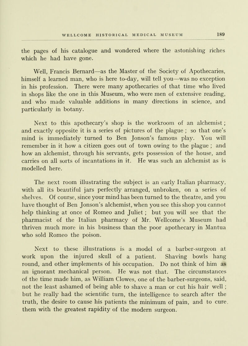 the pages of his catalogue and wondered where the astonishing riches which he had have gone. Well, Francis Bernard—as the Master of the Society of Apothecaries, himself a learned man, who is here to-day, will tell you—was no exception in his profession. There were many apothecaries of that time who lived in shops like the one in this Museum, who were men of extensive reading, and who made valuable additions in many directions in science, and particularly in botany. Next to this apothecary's shop is the workroom of an alchemist; and exactly opposite it is a series of pictures of the plague ; so that one's mind is immediately turned to Ben Jonson's famous play. You will remember in it how a citizen goes out of town owing to the plague ; and how an alchemist, through his servants, gets possession of the house, and carries on all sorts of incantations in it. He was such an alchemist as is modelled here. The next room illustrating the subject is an early Italian pharmacy, with all its beautiful jars perfectly arranged, unbroken, on a series of shelves. Of course, since your mind has been turned to the theatre, and you have thought of Ben Jonson's alchemist, when you see this shop you cannot help thinking at once of Romeo and Juliet; but you will see that the pharmacist of the Italian pharmacy of Mr. Wellcome's Museum had thriven much more in his business than the poor apothecary in Mantua who sold Romeo the poison. Next to these illustrations is a model of a barber-surgeon at work upon the injured skull of a patient. Shaving bowls hang round, and other implements of his occupation. Do not think of him as an ignorant mechanical person. He was not that. The circumstances of the time made him, as William Clowes, one of the barber-surgeons, said, not the least ashamed of being able to shave a man or cut his hair well ; but he really had the scientific turn, the intelligence to search after the truth, the desire to cause his patients the minimum of pain, and to cure, them with the greatest rapidity of the modern surgeon.