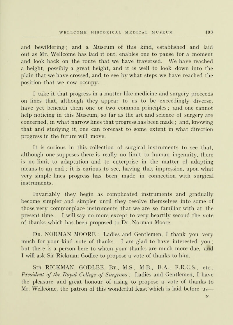 and bewildering ; and a Museum of this kind, established and laid out as Mr. Wellcome has laid it out, enables one to pause for a moment and look back on the route that we have traversed. We have reached a height, possibly a great height, and it is well to look down into the plain that we have crossed, and to see by what steps we have reached the position that we now occupy. I take it that progress in a matter like medicine and surgery proceeds on lines that, although they appear to us to be exceedingly diverse, have yet beneath them one or two common principles; and one cannot help noticing in this Museum, so far as the art and science of surgery are concerned, in what narrow lines that progress has been made ; and, knowing that and studying it, one can forecast to some extent in what direction progress in the future will move. It is curious in this collection of surgical instruments to see that, although one supposes there is really no limit to human ingenuity, there is no limit to adaptation and to enterprise in the matter of adapting means to an end ; it is curious to see, having that impression, upon what very simple lines progress has been made in connection with surgical instruments. Invariably they begin as complicated instruments and gradually become simpler and simpler until they resolve themselves into some of those very commonplace instruments that we are so familiar with at the present time. I will say no more except to very heartily second the vote of thanks which has been proposed to Dr. Norman Moore. Dr. NORMAN MOORE : Ladies and Gentlemen, I thank you very much for your kind vote of thanks. I am glad to have interested you ; but there is a person here to whom your thanks are much more due, and I will ask Sir Rickman Godlee to propose a vote of thanks to him. Sir RICKMAN GODLEE, Bt., M.S., M.B., B.A., F.R.C.S., etc., President of the Royal College of Surgeons : Ladies and Gentlemen, I have the pleasure and great honour of rising to propose a vote of thanks to Mr. Wellcome, the patron of this wonderful feast which is laid before us— N