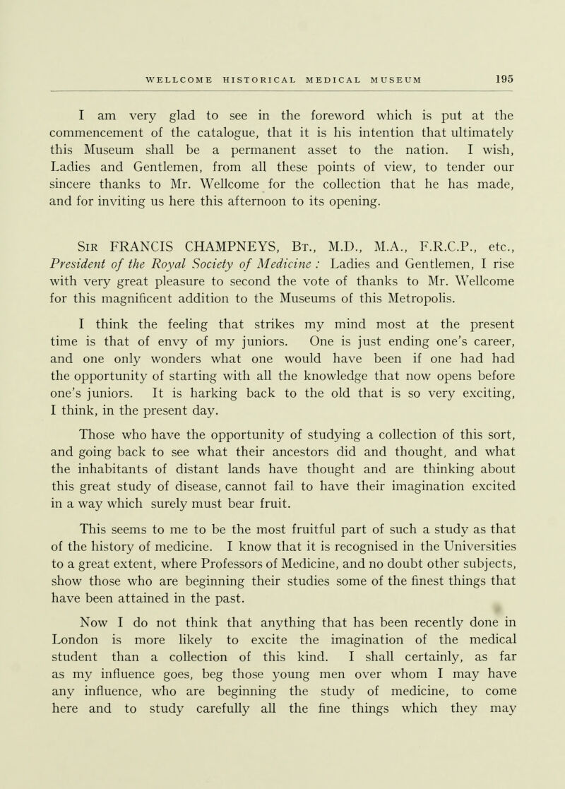 I am very glad to see in the foreword which is put at the commencement of the catalogue, that it is his intention that ultimately this Museum shall be a permanent asset to the nation. I wish, Ladies and Gentlemen, from all these points of view, to tender our sincere thanks to Mr. Wellcome for the collection that he has made, and for inviting us here this afternoon to its opening. Sir FRANCIS CHAMPNEYS, Bt., M.D., M.A., F.R.C.P., etc., President of the Royal Society of Medicine : Ladies and Gentlemen, I rise with very great pleasure to second the vote of thanks to Mr. Wellcome for this magnificent addition to the Museums of this Metropolis. I think the feeling that strikes my mind most at the present time is that of envy of my juniors. One is just ending one's career, and one only wonders what one would have been if one had had the opportunity of starting with all the knowledge that now opens before one's juniors. It is harking back to the old that is so very exciting, I think, in the present day. Those who have the opportunity of studying a collection of this sort, and going back to see what their ancestors did and thought, and what the inhabitants of distant lands have thought and are thinking about this great study of disease, cannot fail to have their imagination excited in a way which surely must bear fruit. This seems to me to be the most fruitful part of such a study as that of the history of medicine. I know that it is recognised in the Universities to a great extent, where Professors of Medicine, and no doubt other subjects, show those who are beginning their studies some of the finest things that have been attained in the past. Now I do not think that anything that has been recently done in London is more likely to excite the imagination of the medical student than a collection of this kind. I shall certainly, as far as my influence goes, beg those young men over whom I may have any influence, who are beginning the study of medicine, to come here and to study carefully all the fine things which they may