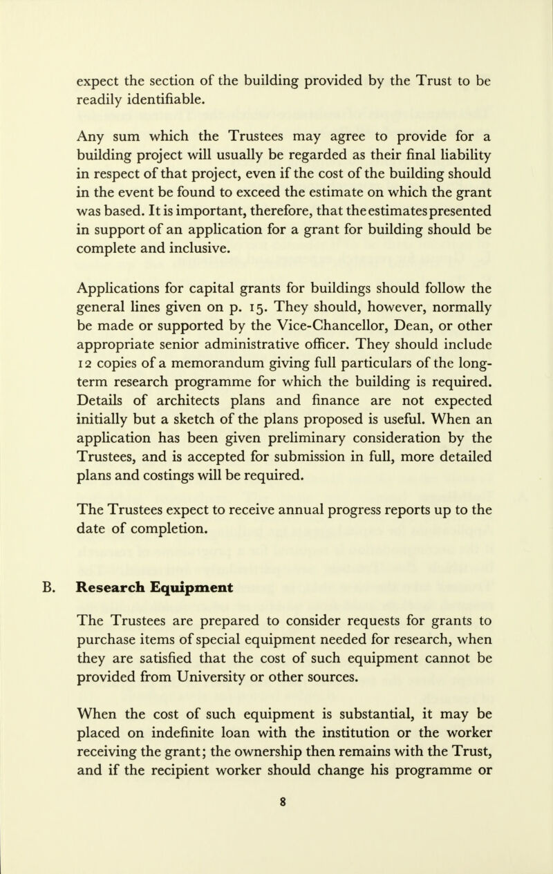 expect the section of the building provided by the Trust to be readily identifiable. Any sum which the Trustees may agree to provide for a building project will usually be regarded as their final liability in respect of that project, even if the cost of the building should in the event be found to exceed the estimate on which the grant was based. It is important, therefore, that the estimates presented in support of an application for a grant for building should be complete and inclusive. Applications for capital grants for buildings should follow the general lines given on p. 15. They should, however, normally be made or supported by the Vice-Chancellor, Dean, or other appropriate senior administrative officer. They should include 12 copies of a memorandum giving full particulars of the long- term research programme for which the building is required. Details of architects plans and finance are not expected initially but a sketch of the plans proposed is useful. When an application has been given preliminary consideration by the Trustees, and is accepted for submission in full, more detailed plans and costings will be required. The Trustees expect to receive annual progress reports up to the date of completion. Research Equipment The Trustees are prepared to consider requests for grants to purchase items of special equipment needed for research, when they are satisfied that the cost of such equipment cannot be provided from University or other sources. When the cost of such equipment is substantial, it may be placed on indefinite loan with the institution or the worker receiving the grant; the ownership then remains with the Trust, and if the recipient worker should change his programme or