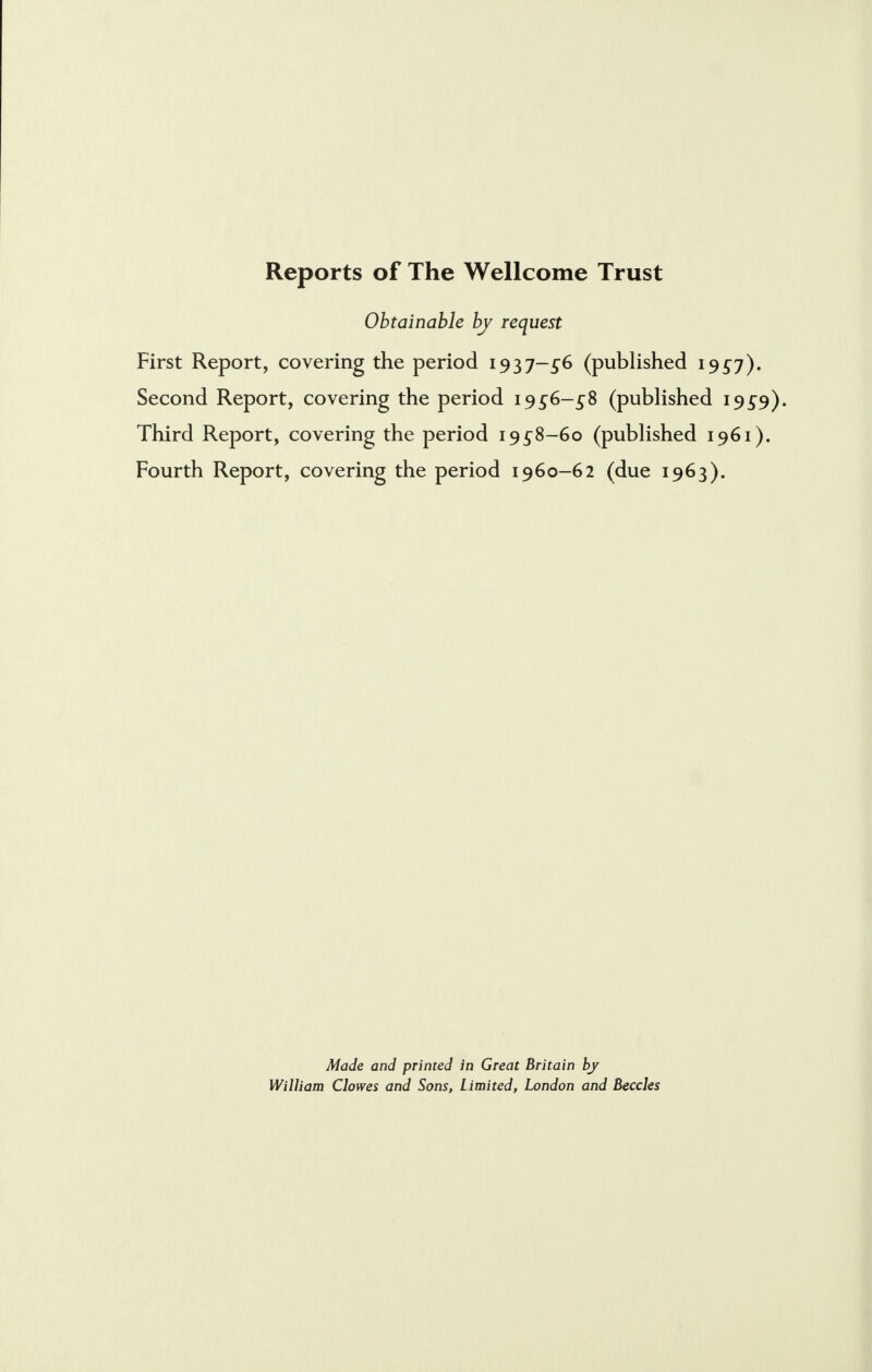 Reports of The Wellcome Trust Obtainable by request First Report, covering the period 1937-^6 (published 1957). Second Report, covering the period 19^6-^8 (published 19 £9). Third Report, covering the period 19^8-60 (published 1961). Fourth Report, covering the period 1960-62 (due 1963). Made and printed in Great Britain by William Clowes and Sons, Limited, London and Beccles