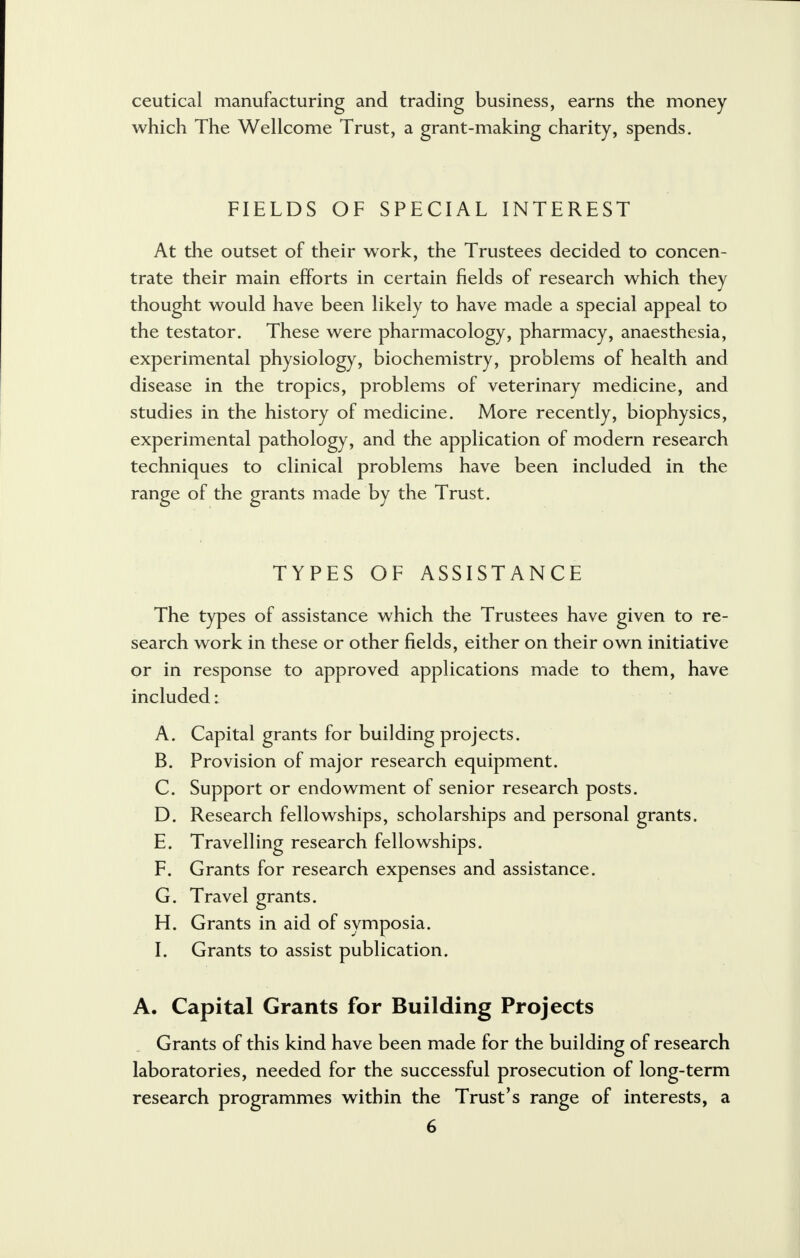 ceutical manufacturing and trading business, earns the money which The Wellcome Trust, a grant-making charity, spends. FIELDS OF SPECIAL INTEREST At the outset of their work, the Trustees decided to concen- trate their main efforts in certain fields of research which they thought would have been likely to have made a special appeal to the testator. These were pharmacology, pharmacy, anaesthesia, experimental physiology, biochemistry, problems of health and disease in the tropics, problems of veterinary medicine, and studies in the history of medicine. More recently, biophysics, experimental pathology, and the application of modern research techniques to clinical problems have been included in the range of the grants made by the Trust. TYPES OF ASSISTANCE The types of assistance which the Trustees have given to re- search work in these or other fields, either on their own initiative or in response to approved applications made to them, have included: A. Capital grants for building projects. B. Provision of major research equipment. C. Support or endowment of senior research posts. D. Research fellowships, scholarships and personal grants. E. Travelling research fellowships. F. Grants for research expenses and assistance. G. Travel grants. H. Grants in aid of symposia. I. Grants to assist publication. A. Capital Grants for Building Projects Grants of this kind have been made for the building of research laboratories, needed for the successful prosecution of long-term research programmes within the Trust's range of interests, a