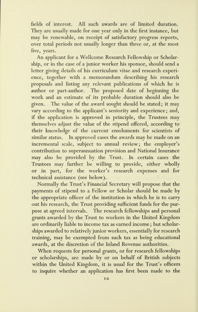 fields of interest. All such awards are of limited duration. They are usually made for one year only in the first instance, but may be renewable, on receipt of satisfactory progress reports, over total periods not usually longer than three or, at the most five, years. An applicant for a Wellcome Research Fellowship or Scholar- ship, or in the case of a junior worker his sponsor, should send a letter giving details of his curriculum vitae and research experi- ence, together with a memorandum describing his research proposals and listing any relevant publications of which he is author or part-author. The proposed date of beginning the work and an estimate of its probable duration should also be given. The value of the award sought should be stated; it may vary according to the applicant's seniority and experience; and, if the application is approved in principle, the Trustees may themselves adjust the value of the stipend offered, according to their knowledge of the current emoluments for scientists of similar status. In approved cases the awards may be made on an incremental scale, subject to annual review; the employer's contribution to superannuation provision and National Insurance may also be provided by the Trust. In certain cases the Trustees may further be willing to provide, either wholly or in part, for the worker's research expenses and for technical assistance (see below). Normally the Trust's Financial Secretary will propose that the payments of stipend to a Fellow or Scholar should be made by the appropriate officer of the institution in which he is to carry out his research, the Trust providing sufficient funds for the pur- pose at agreed intervals. The research fellowships and personal grants awarded by the Trust to workers in the United Kingdom are ordinarily liable to income tax as earned income; but scholar- ships awarded to relatively junior workers, essentially for research training, may be exempted from such tax as being educational awards, at the discretion of the Inland Revenue authorities. When requests for personal grants, or for research fellowships or scholarships, are made by or on behalf of British subjects within the United Kingdom, it is usual for the Trust's officers to inquire whether an application has first been made to the
