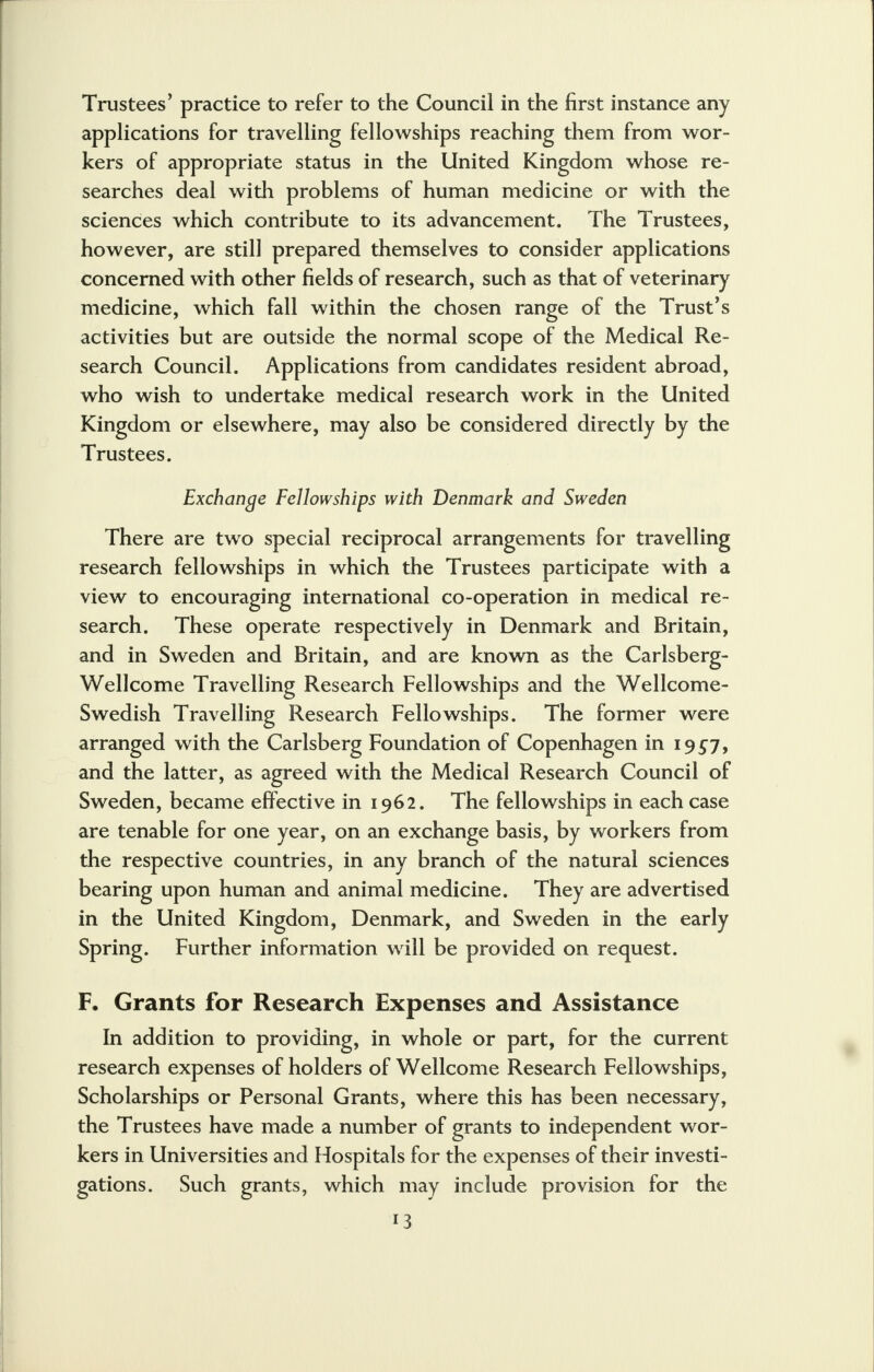 Trustees' practice to refer to the Council in the first instance any applications for travelling fellowships reaching them from wor- kers of appropriate status in the United Kingdom whose re- searches deal with problems of human medicine or with the sciences which contribute to its advancement. The Trustees, however, are still prepared themselves to consider applications concerned with other fields of research, such as that of veterinary medicine, which fall within the chosen range of the Trust's activities but are outside the normal scope of the Medical Re- search Council. Applications from candidates resident abroad, who wish to undertake medical research work in the United Kingdom or elsewhere, may also be considered directly by the Trustees. Exchange Fellowships with Denmark and Sweden There are two special reciprocal arrangements for travelling research fellowships in which the Trustees participate with a view to encouraging international co-operation in medical re- search. These operate respectively in Denmark and Britain, and in Sweden and Britain, and are known as the Carlsberg- Wellcome Travelling Research Fellowships and the Wellcome- Swedish Travelling Research Fellowships. The former were arranged with the Carlsberg Foundation of Copenhagen in 1957, and the latter, as agreed with the Medical Research Council of Sweden, became effective in 1962. The fellowships in each case are tenable for one year, on an exchange basis, by workers from the respective countries, in any branch of the natural sciences bearing upon human and animal medicine. They are advertised in the United Kingdom, Denmark, and Sweden in the early Spring. Further information will be provided on request. F. Grants for Research Expenses and Assistance In addition to providing, in whole or part, for the current research expenses of holders of Wellcome Research Fellowships, Scholarships or Personal Grants, where this has been necessary, the Trustees have made a number of grants to independent wor- kers in Universities and Hospitals for the expenses of their investi- gations. Such grants, which may include provision for the