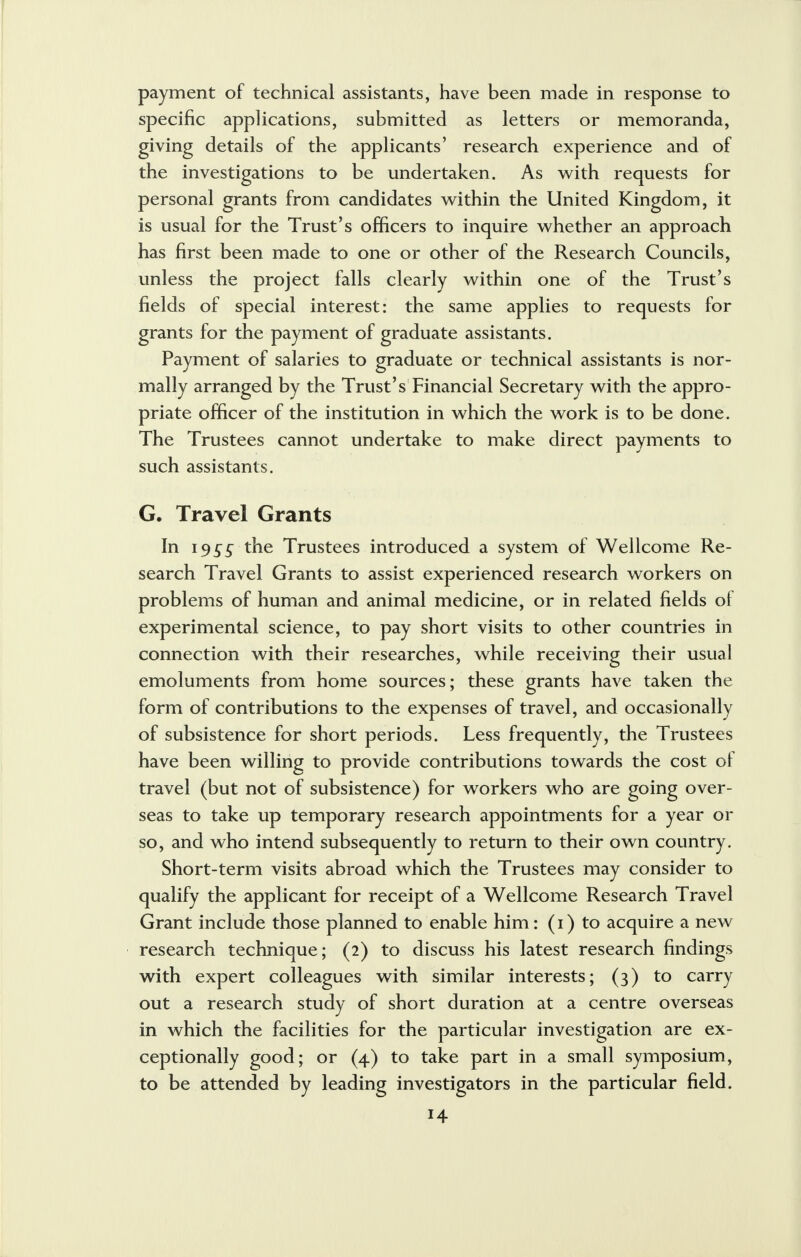 payment of technical assistants, have been made in response to specific applications, submitted as letters or memoranda, giving details of the applicants' research experience and of the investigations to be undertaken. As with requests for personal grants from candidates within the United Kingdom, it is usual for the Trust's officers to inquire whether an approach has first been made to one or other of the Research Councils, unless the project falls clearly within one of the Trust's fields of special interest: the same applies to requests for grants for the payment of graduate assistants. Payment of salaries to graduate or technical assistants is nor- mally arranged by the Trust's Financial Secretary with the appro- priate officer of the institution in which the work is to be done. The Trustees cannot undertake to make direct payments to such assistants. G. Travel Grants In 19 s5 the Trustees introduced a system of Wellcome Re- search Travel Grants to assist experienced research workers on problems of human and animal medicine, or in related fields of experimental science, to pay short visits to other countries in connection with their researches, while receiving their usual emoluments from home sources; these grants have taken the form of contributions to the expenses of travel, and occasionally of subsistence for short periods. Less frequently, the Trustees have been willing to provide contributions towards the cost of travel (but not of subsistence) for workers who are going over- seas to take up temporary research appointments for a year or so, and who intend subsequently to return to their own country. Short-term visits abroad which the Trustees may consider to qualify the applicant for receipt of a Wellcome Research Travel Grant include those planned to enable him: (1) to acquire a new research technique; (2) to discuss his latest research findings with expert colleagues with similar interests; (3) to carry out a research study of short duration at a centre overseas in which the facilities for the particular investigation are ex- ceptionally good; or (4) to take part in a small symposium, to be attended by leading investigators in the particular field.
