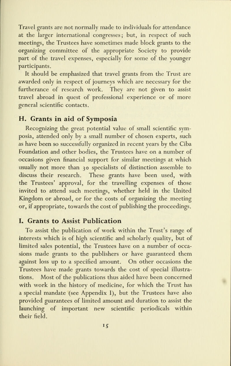 Travel grants are not normally made to individuals for attendance at the larger international congresses; but, in respect of such meetings, the Trustees have sometimes made block grants to the organizing committee of the appropriate Society to provide part of the travel expenses, especially for some of the younger participants. It should be emphasized that travel grants from the Trust are awarded only in respect of journeys which are necessary for the furtherance of research work. They are not given to assist travel abroad in quest of professional experience or of more general scientific contacts. H. Grants in aid of Symposia Recognizing the great potential value of small scientific sym- posia, attended only by a small number of chosen experts, such as have been so successfully organized in recent years by the Ciba Foundation and other bodies, the Trustees have on a number of occasions given financial support for similar meetings at which usually not more than 30 specialists of distinction assemble to discuss their research. These grants have been used, with the Trustees' approval, for the travelling expenses of those invited to attend such meetings, whether held in the United Kingdom or abroad, or for the costs of organizing the meeting or, if appropriate, towards the cost of publishing the proceedings. L Grants to Assist Publication To assist the publication of work within the Trust's range of interests which is of high scientific and scholarly quality, but of limited sales potential, the Trustees have on a number of occa- sions made grants to the publishers or have guaranteed them against loss up to a specified amount. On other occasions the Trustees have made grants towards the cost of special illustra- tions. Most of the publications thus aided have been concerned with work in the history of medicine, for which the Trust has a special mandate (see Appendix 1), but the Trustees have also provided guarantees of limited amount and duration to assist the launching of important new scientific periodicals within their field.