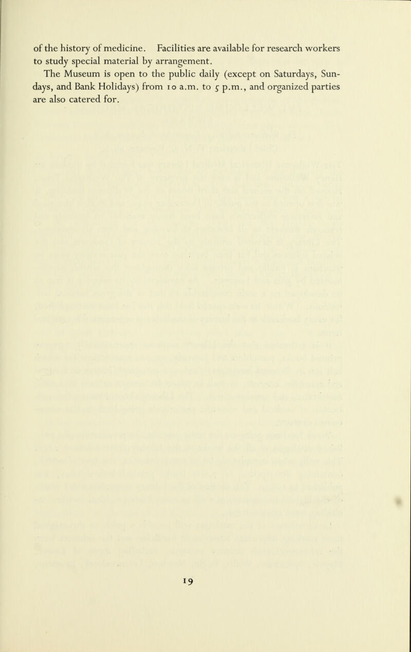 of the history of medicine. Facilities are available for research workers to study special material by arrangement. The Museum is open to the public daily (except on Saturdays, Sun- days, and Bank Holidays) from 10 a.m. to £ p.m., and organized parties are also catered for.