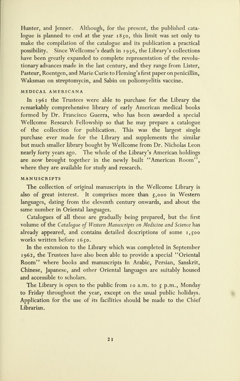 Hunter, and Jenner. Although, for the present, the published cata- logue is planned to end at the year i8co, this limit was set only to make the compilation of the catalogue and its publication a practical possibility. Since Wellcome's death in 1936, the Library's collections have been greatly expanded to complete representation of the revolu- tionary advances made in the last century, and they range from Lister, Pasteur, Roentgen, and Marie Curie to Fleming's first paper on penicillin, Waksman on streptomycin, and Sabin on poliomyelitis vaccine. MEDICAL AMERICANA In 1961 the Trustees were able to purchase for the Library the remarkably comprehensive library of early American medical books formed by Dr. Francisco Guerra, who has been awarded a special Wellcome Research Fellowship so that he may prepare a catalogue of the collection for publication. This was the largest single purchase ever made for the Library and supplements the similar but much smaller library bought by Wellcome from Dr. Nicholas Leon nearly forty years ago. The whole of the Library's American holdings are now brought together in the newly built American Room, where they are available for study and research. MANUSCRIPTS The collection of original manuscripts in the Wellcome Library is also of great interest. It comprises more than 5,000 in Western languages, dating from the eleventh century onwards, and about the same number in Oriental languages. Catalogues of all these are gradually being prepared, but the first volume of the Catalogue of Western Manuscripts on Medicine and Science has already appeared, and contains detailed descriptions of some i,£oo works written before i6co. In the extension to the Library which was completed in September 1962, the Trustees have also been able to provide a special Oriental Room where books and manuscripts in Arabic, Persian, Sanskrit, Chinese, Japanese, and other Oriental languages are suitably housed and accessible to scholars. The Library is open to the public from 10 a.m. to c p.m., Monday to Friday throughout the year, except on the usual public holidays. Application for the use of its facilities should be made to the Chief Librarian.