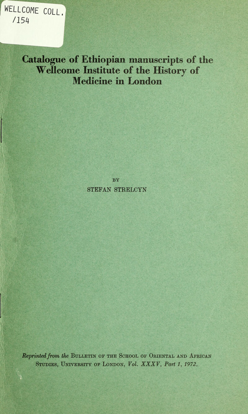 WELLCOME COLL. /m Catalogue of Ethiopian manuscripts of the Wellcome Institute of the History of Medicine in London BY STEFAN STRELCYN Reprinted from the Bulletin of the School of Oriental and African Studies, University of London, Vol. XXXV, Part 1, 1972.