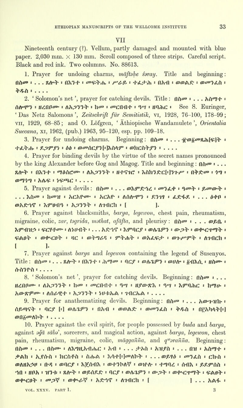 VII Nineteenth century (?). Vellum, partly damaged and mounted with blue paper. 2,030 mm. X 130 mm. Scroll composed of three strips. Careful script. Black and red ink. Two columns. No. 88613. 1. Prayer for undoing charms, maftdhe hray. Title and beginning: l\tic° .... ft*V> « itfxil •• </»<s^7vh, = ' VUHx •• t\h-i\ ■ mwfr?: : (Dv»,d.t\ i fyfrtX : 2. ' Solomon's net', prayer for catching devils. Title : flft</» : . . . hd*!* •• (\to>Tl s USA\G<w a (ihP'n-> * h<r° * (CAUl-l- °k»i imfac * See S. Euringer, ' Das Netz Salomons ', Zeitschrift fur Semitistik, vi, 1928, 76-100, 178-99; vn, 1929, 68-85; and O. Lofgren, ' Athiopische Wandamulete Orientalia Suecana, xi, 1962, (pub.) 1963, 95-120, esp. pp. 109-18. 3. Prayer for undoing charms. Beginning: flfi«w> «... aga<Dg0»&h['£]^h « -t-d.frth. Zp9°f1i ' bb mo^acni^^T ' whctlfrPi . . . . 4. Prayer for binding devils by the virtue of the secret names pronounced by the king Alexander before Gog and Magog. Title and beginning: flfK'»: . .. av'Vri s hh><£ « W^IC ' . . . . 5. Prayer against devils: {\hn • . . . Q>lt\90£y\& ' l&A* • fcaoahfr t . . . : \V'vll s txCMw s hCh?~ tihteT'} s &£-4-£ .... d<f»0 •* (Bh^f ' Tx^e-d^ * hpTi* ' ATdCh * [ ]. 6. Prayer against blacksmiths, barya, legewon, chest pain, rheumatism, migraine, colic, zar, tdgrida, mdtliat, afdfta, and pleurisy: flfttf» «... <d£1L * wmi^ •• Kcvi^* Mu<afr.... » hr'ncp •• wa,t,?} wp* > &<t>Hvm:i .• [ ]• 7. Prayer against barya and legeivon containing the legend of Susenyos. Title : lift • . . . ftA-> « H^-f- * WV* : nc^ * GsfoiPl - wotr * (AXIxh. • tttio* * A-frtf-fl • 8. ' Solomon's net', prayer for catching devils. Beginning: flA</» : . . . 9. Prayer for anathematizing devils. Beginning: flfK/u : . . . ha^'htth- • t\?,<n(;:i« : nc.cj [.] mt^%ri • ah-a -> mm a?; ■ wwum - &&ti ■ arh^WH:\ 10. Prayer against the evil spirit, for people possessed by buda and barya, against dga sabd\ sorcerers, and magical action, against barya, legewon, chest pain, rheumatism, migraine, colic, magganna, and qwdranna. Beginning: nfK5 s ... [\hw s nMnh-a^c Mi... s hif^A « ... nif • hh^-i-» ^»Atl s MCbCl > hCil-f-Cl ' A,h-A i M+[»]*AM' •• . . . <DJ&9* « <*}&h , ch-fl s (D<l>H:0> • a°p*? : (D'l>^^ s hZ'Vr : Al-flCh s [ ] . . . ^A«f- « VOL. XXXV. PART 1. 3 :