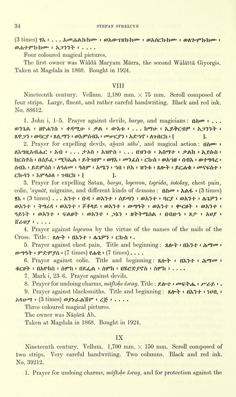 (3 times) ' . . . Jt<MiAli-h«'Da s mhiD-m\\>h<w ■ mhCiCMio- - a)ti'h<F\\A\<'n- • Four coloured magical pictures. The first owner was Walda Maryam Marra, the second Walatta Giyorgis. Taken at Magdala in 1868. Bought in 1924. VIII Nineteenth century. Vellum. 2,180 mm. X 75 mm. Scroll composed of four strips. Large, fluent, and rather careful handwriting. Black and red ink. No. 88612. 1. John i, 1-5. Prayer against devils, barya, and magicians: ftft</» « . . . 2. Prayer for expelling devils, ahaza sabd\ and magical action: lifi«»>- * t^'llLh-iUuC « h-fl ■ . . . ^ft ■ Mff-fl « . . . Ml?* * hill-fr ■ ^Ah » fc.f frft ■ hcd-f-ti • (lCi£><L tfiJbA • &tinr * mix i <*»?£fi i CtWi i (Dh'Ml ■ rt-flfc s a>-t-i(\d ■ s £A9?Aft i A°#A° ■ /A'r : ft*^? s Irn i Oh ■ m-fc i ftA-^ ■ £Crh«fc i ■ ch-A? ■ ?irA<>A s inch ■ [ 1. 3. Prayer for expelling Satan, barya, legewon, togrida, sotolay, chest pain, colic, 'aynat, migraine, and different kinds of demons : SlrV : hAi- ■ (3 times) > (3 times) . . . Ki-t- ■ ft--*J ■ <Djt?+ s A£tf > a>fc?* ■ OOP ■ <dM+ : A/i?J ■ ■ wht l s V-Atf* s <Dh1+ « s IfW^AA ■ fl-ftHI ■ 8^' ■ fcltf ■ Zfc-U,? ■ . . . . 4. Prayer against legewon by the virtue of the names of the nails of the Cross. Title: ftA»* ■ UKi*  A/lPI ■ ch-ft *. 5. Prayer against chest pain. Title and beginning : j^A-^- ■ flV>+ ! Wl * io-TO* 9°^9°yt\ • (7 times) ?th-k * (7 times) .... 6. Prayer against colic. Title and beginning: ftA-'ih ■ fl?»7'f* ■ ih0!^0 * *co* > njrf-liA« ■ n£4,A ■ Af°h ■ nttctf-.eTft ■ A?°ii ■ .... 7. Mark i, 23-6. Prayer against devils. 8. Prayer for undoing charms, mdftdhe foray. Title : £A°'f* * 'i'-'Kh,« s . 9. Prayer against blacksmiths. Title and beginning: ft/Hh s fl?*?* ■ V^n. « Mu-7 : (3 times) mpY&thHy0 ■ <s£ * . . . . Three coloured magical pictures. The owner was Nasara Ab. Taken at Magdala in 1868. Bought in 1924. IX Nineteenth century. Vellum. 1,700 mm. X 150 mm. Scroll composed of two strips. Very careful handwriting. Two columns. Black and red ink. No. 39212. 1. Prayer for undoing charms, mdftdhe foray, and for protection against the