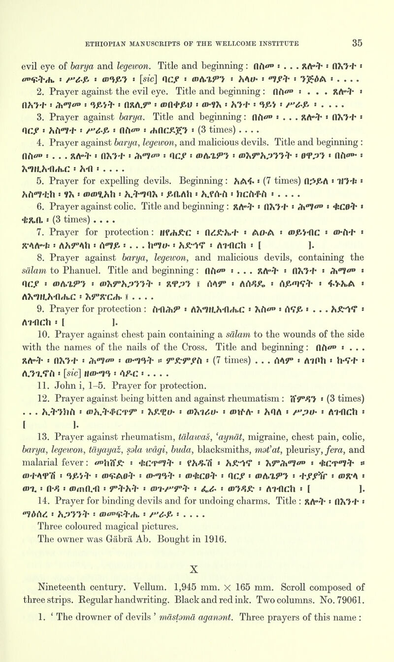 evil eye of barya and legewon. Title and beginning: (\l\ao : . . . %fc>%- * fthl't*« T.-'Kh. : /'V ^ : <u*ije.7 s [sic] OOP s mA/lPt '• Y\M)* ' ' 'Y$>:bt\ 2. Prayer against the evil eye. Title and beginning: n<V'» : . . . ftA-3* s s Ih^oo s : flfcA.f° : W(l<i>p,\) : (D^7x hi* * * * . . . . 3. Prayer against barya. Title and beginning: n<V'» « . . . ftArih * nft'J'f* « HOP * htil-i- * s l\t\v» s rhflC£g7 s (3 times) 4. Prayer against barya, legewon, and malicious devils. Title and beginning : t . . . £A«if- s nVH- « /hY^ s HOP s mfo'VPl s WhTYi?!^ ' 0<?p7t « Jlfl«'»- s K-JH.^-flrh.C s ft-fl s . . . . 5. Prayer for expelling devils. Beginning: hA4« * (7 times) n^£A ■ Ti'J'fc «' 6. Prayer against colic. Title and beginning : %fip^r : tthl-i- '- Hx^o0 *C0^ « «£&n, « (3 times) .... 7. Prayer for protection: ttVthKC * fl^M- * AO-A « a)£V-flC a*Mr * JVAA'W: : AJt?°Ah : A7J& ! . . . \\llh : s Al-dCh « [ ]. 8. Prayer against barya, legewon, and malicious devils, containing the salam to Phanuel. Title and beginning: llfl° : . . . ftAHh » flK'J'f* * ll\a*l<'u s nap s <da/mp? : aWh;yyy-> %<vpi \ M9° •• A«vi&> « (ip><ntt 4-v-^a * AVllf.MUa: s Jvjrx-Crh. I . . . . 9. Prayer for protection : M\hx9> '• A?%°lll./vfl,Ji.C * « <W£ * . . . * Ai-flCh [ ]. 10. Prayer against chest pain containing a salam to the wounds of the side with the names of the nails of the Cross. Title and beginning: ftft ' . . . KA^ : ttkl-Y s rV? s o>-Wh t: yvfrrph • (7 times) . . . AA9° * AiOh * Mi* * A/JaTft s [sic] JM>/i : IF-C . . . . 11. John i, 1-5. Prayer for protection. 12. Prayer against being bitten and against rheumatism : Ti9°fY} s (3 times) . . . h.-'l /hb i whjY#C'V9° • HxFSV.O* : inlxlMh '> ant*A* : ^OA = r'.'H)- ' ATdCh I h 13. Prayer against rheumatism, talawas, 'aynat, migraine, chest pain, colic, barya, legewon, tayayaz, sola wagi, buda, blacksmiths, mdt'at, pleurisy, fera, and malarial fever: <^hff^m * 'feCT^-ih * fh&H * hX:!*? * TxTih^oo s ^CT^-ih # «>'/. s ns aimti-fl : s m i ^'T'-V '• : Al-flCh : [ ]. 14. Prayer for binding devils and for undoing charms. Title : j\A°^ •• fl?»'}f*« V^A/. s ^.'i'/'>«'?■ : flJ^^^h. : ' . . . . Three coloured magical pictures. The owner was Gabra Ab. Bought in 1916. X Nineteenth century. Vellum. 1,945 mm. x 165 mm. Scroll composed of three strips. Regular handwriting. Black and red ink. Two columns. No. 79061. 1. £ The drowner of devils ' maspma agandnt. Three prayers of this name :