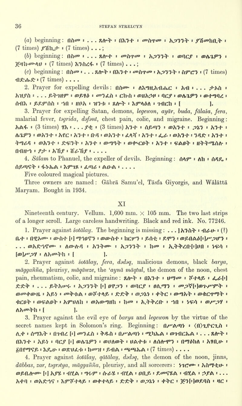 (a) beginning: lift s . . . ftA-lh a (IKi't- ' o»tv?ao s hp'il^' a .PTi^tHl.-ih •• (7 times) * (7 times) . . .; (h) beginning: Aft** . . . RAH* a ao^ao : hpll^ • tone? &hn,lPi a gnh-ovfiV s (7 times) hliidi- * (7 times) . . .; (c) beginning : ah*0 «... ftA-ih ' nv>-f* ' </»At^ * hp'i/fr -> (\9UC'V (7 times) -fl^fh^ * (7 times) .... 2. Prayer for expelling devils: ilf|o»- : AMlUrtMbC * Ml a . . . : hliftl * . . . ^1UT s s ^'^.fl s CU-fl a <0flh2H s OOP a ^A/i^'J a m-f-fll : (VflK s J^S^Aft s ta * llflh * m-h s RA-^* s k^AM a TflCtl • I J. 3. Prayer for expelling Satan, demons, legewon, aydr, buda, fdlasa, fera, malarial fever, tdgrida, ddfdnt, chest pain, colic, and migraine. Beginning: fcA4« « (3 times) *f& ■<» , . jHfe * (3 times) fc'H* » A£'»n » fflh'M- : > a Jt-M- a A/i^? s tDh'M- ' hfC ' KM- s a fl^-l* s ^A? s ^+ s ^ « whi t-' a hl-i* -HIM s whj-t- • * ht-t s ©^Vf- « flJ^Cfl^ s **H- ' <£A0ih s HW^AA- s Mi^ s : J»'fi.e s ff^TiA' * 4. Sdlam to Phanuel, the expeller of devils. Beginning : rtASP Ah * « rtj&«19^h s Xr-J^ a &J*U, s A0A » . . . . Five coloured magical pictures. Three owners are named: Gabra Samu'el, Tasfa Giyorgis, and Walatta Maryam. Bought in 1934. XI Nineteenth century. Vellum. 1,600 mm. X 105 mm. The two last strips of a longer scroll. Large careless handwriting. Black and red ink. No. 77246. 1. Prayer against sotalay. The beginning is missing : . . . ]h'}M*« 41 ■ (?) &•!* s a<£hw aHi-b {••] WTt * wm-M'' hcrJ * M-k £<P'> <»,eflAd[a]/*VJtrj - . . . Wh^'i^on- a Afl>-A^i : hit**** hP'}/'> ' s Kttdfrl*]Ua ' V¥A * [at]/?'/ : AJt*»4*li a [ ]. 2. Prayer against sotalay, fera, ddddq, malicious demons, black harya, magganna, pleurisy, maqdwze, the 'aynd maqtul, the demon of the noon, chest pain, rheumatism, colic, and migraine : ftAw;f° ■ -f- s s itv^jz, : «... p>:th»><« s ^/j'r>-> [*] • wnc? • Burr* - ^;^[--]mhr'Tt'l' - Ah^^ll : [ ]. 3. Prayer against the evil eye of harya and legewon by the virtue of the secret names kept in Solomon's ring. Beginning: fl/^A^lV <fl>i«f*C1.ft ! ' CllKfr (ll-dd [:] ^£fi s « 0/A^'/ a f,W».A : £D7-flC^A a . . . XA-^' a n?v7-f' a hjK,'/ a QC^ [a] <DA»X^ a WOAwfr UA4-fc a ArtA-'P'J a O^ilA : ^fO.^ a gfltf7T£ a ?xe„f|. : fi)^5;^-i; : h^°lf a A a WlhtA a (7 times) .... 4. Prayer against sotalay, qatalay, ddddq, the demon of the noon, jinns, ddbbas, zar, tdgrdtya, magganna, pleurisy, and all sorcerers: a hl\'i'ko* '• tfDje-aA^ [a] 8 -i!£A a «K-r : (V^ a *0£A 0(l£> ' ^T^A ' -fl£A a ^A a . . . M(\ a (DA.^iV a Kr^-f A^ a <D+^A^ a : mpVi a 4»^C a ^->[:]<D^0A a IfC a