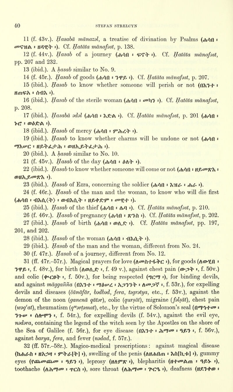 11 (f. 43v.). Hasaba mdnazdl, a treatise of divination by Psalms (rMfl * 0°ttW6\. s tW<Z'1~ 0- Gf« Hatdta manafdst, p. 138. 12 (f. 44v.). Hasab of a journey (rh^afl : :). Cf. Hatdta manafdst, pp. 207 and 232. 13 (ibid.). A hasab similar to No. 9. 14 (f. 45r.). Hasab of goods (rMfl * «). Cf. Hatdta manafdst, p. 207. 15 (ibid.). Hasab to know whether someone will perish or not (([Ki^ ' na\<£h««vn&:). 16 (ibid.). Hasab of the sterile woman (rhAH ' ^iffi :). Cf. Hatdta manafdst, p. 208. 17 (ibid.). Hasaba dddl (diAO * ••)• Cf. Hatdta manafdst, p. 201 (*Mfl « 18 (ibid.). Hasab of mercy (rh^fl » fPdi&fr *)• 19 (ibid.). Hasab to know whether charms will be undone or not (,h<*in 20 (ibid.). A toa6 similar to No. 10. 21 (f. 45v.). Hasab of the day (rh^n * dA^ *)• 22 (ibid.). Hasab to know whether someone will come or not (*h4fl * n^^fCK ' 23 (ibid.). Hasab of Ezra, concerning the soldier (,hAfl ' VH<£* « A\&* *)• 24 (f. 46r.). Hasab of the man and the woman, to know who will die first 25 (ibid.). Hasab of the thief (rhAfi « A.Q «). Cf. Hatdta manafdst, p. 210. 26 (f. 46v.). Hasab of pregnancy (rhAfl ' Klh «). Cf. Hatdta manafdst, p. 202. 27 (ibid.). Hasab of birth (rfa^n s mAjt :). Cf. Hatdta manafdst, pp. 197, 201, and 202. 28 (ibid.). Hasab of the woman (rh^O ' 'fl?*^^ ')• 29 (ibid.). Hasab of the man and the woman, different from No. 24. 30 (f. 47r.). Hasab of a journey, different from No. 12. 31 (ff. 47r.-57r.). Magical prayers for love (A^fi^^C '), for goods (A<»-Zn s ■>«PJ& s, f. 48v.), for birth (AtDAje* *, f. 49 v.), against chest pain (m-pfr s, f. 50v.) and colic (^ce^ •*, f. 50v.), for being respected ('men '), for binding devils, and against mdgganna ((IKI-i* * 07dwY. hpllH* - tio°p^ *, f. 53r.), for expelhng devils and diseases (candfdr, bddbdd, fera, tdgrdtya, etc., f. 53v.), against the demon of the noon (ganena qdtdr), colic (qursdt), migraine (fdlsdt), chest pain (wdg'at), rheumatism (qwdrpmat), etc., by the virtue of Solomon's seal (fPVW ^ * 7M#» « rtA°T> », f. 54r.), for expelling devils (f. 54v.), against the evil eye, ndddra, containing the legend of the witch seen by the Apostles on the shore of the Sea of Galilee (f. 56r.), for eye disease ((IKi't ' l\\al^ * °kfW *, f. 56v.), against barya,fera, and fever (nddad, f. 57r.). 32 (ff. 57r.-58r.). Magico-medical prescriptions: against magical disease (h<h&l\ « lihpn s S^fvM*] »), sweUing of the penis (AH*hflm ' '), gummy eyes (faz.oDta.ao t ^7 :), leprosy (ttiiVX '•), blepharitis (iM-^Am ' toothache (tith*! « TCfi 0> s°re throat (AA°7^» « *Y-C°b «), deafness (h£->«I><d :