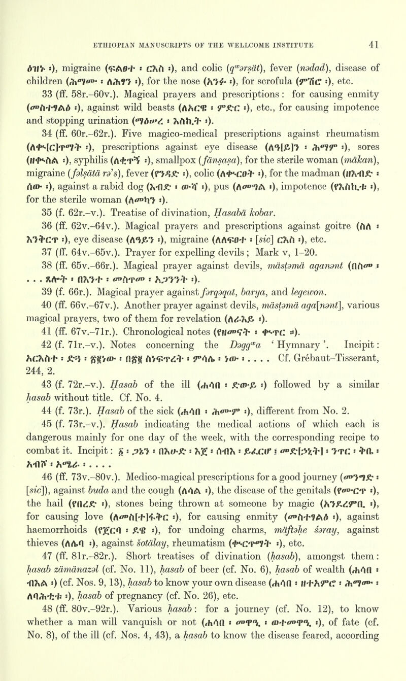 dtl'i- '•), migraine (<£A0+ •• CKh '•), and colic (qw9rsat), fever (nddad), disease of children (/fi01/^* ArhfT- 0> f°r ^ne nose '•), f°r scrofula (?°7i(? •■)> e^c. 33 (ff. 58r.-60v.). Magical prayers and prescriptions: for causing enmity (fW9AA ••), against wild beasts (AJtCB ! 9^C ')> etc, for causing impotence and stopping urination {?tbv>C ftfttvih '-)• 34 (ff. 60r.-62r.). Five magico-medical prescriptions against rheumatism (A'/>*4c]t<77'7' !)> prescriptions against eye disease (A'M&J^ « ih^T* •), sores (fl'MA 0> syphilis (A'fcT^ ••)> smallpox (fansasa), for the sterile woman (makan), migraine (fdlsata ra's), fever (pw/t :), colic (A^Cfl-ih «)» f°r the madman (if MIA* ■• rtfl>- »)> against a rabid dog (Ml.Jt r»-<V ••)> Pus (A^'JA impotence (^fih^'fe «), for the sterile woman (a<w»»i7 35 (f. 62r.-v.). Treatise of divination, Hasaba hobar. 36 (ff. 62v.-64v.). Magical prayers and prescriptions against goitre (ftA * MfrCT «), eye disease (A'Vje.'* •), migraine (AA<P0'f* ■ [sic] Cfcft •), etc. 37 (ff. 64v.-65v.). Prayer for expelling devils ; Mark v, 1-20. 38 (ff. 65v.-66r.). Magical prayer against devils, mastdma aganmt t . . . X/Hh « flVH* * tf»ftTtf s hpTi* ■). 39 (f. 66r.). Magical prayer against fdrqdqat, barya, and legewon. 40 (if. 66v.-67v.). Another prayer against devils, rmsfoma aga[ndnt], various magical prayers, two of them for revelation (A<S-?»J& «)• 41 (ff. 67v.-71r.). Chronological notes (ftfoprf- ■ <fr'TC *). 42 (f. 71r.-v.). Notes concerning the Ddggwa 1 Hymnary '. Incipit: hChM- • s Ali'/ah : 0iv« MW&fr = ?°<1A» : Cf. Grebaut-Tisserant, 244, 2. 43 (f. 72r.-v.). Hasab of the ill (rhOfl ■ JtovjE. s) followed by a similar without title. Cf. No. 4. 44 (f. 73r.). Hasab of the sick (,Mfl s /h 0, difTerent from No. 2. 45 (f. 73r.-v.). Hasab indicating the medical actions of which each is dangerous mainly for one day of the week, with the corresponding recipe to combat it. Incipit: § : pWi * ahih£ * K£ * A-(1?a &d.Cif I a*&&tfh] >. iTC ' • MlF : h?%& s . . . . 46 (ff. 73v.-80v.). Medico-magical prescriptions for a good journey (f^llS^ s [sic]), against buda and the cough (A<^A ')> the disease of the genitals (f^CT «)> the hail s), stones being thrown at someone by magic (htRd9°(L for causing love (Aft['H<i-<PC :), for causing enmity (^ft-f^AA :), against haemorrhoids (fgcn « £*B ')> f°r undoing charms, maftdhe sway, against thieves (AA»H ••)> against sotalay, rheumatism (1*m:t7'7- «), etc. 47 (ff. 81r.-82r.). Short treatises of divination (hasab), amongst them: hasab zamanazdl (cf. No. 11), hasab of beer (cf. No. 6), hasab of wealth (thrift *fl?iA ••) (cf. Nos. 9,13), hasab to know your own disease (rhOfl •• tt-frh9°G • /h'71/* - AO/h-irfj »)> hasab of pregnancy (cf. No. 26), etc. 48 (ff. 80v.-92r.). Various hasab: for a journey (cf. No. 12), to know whether a man will vanquish or not (AAA •• : (d-i-wi*0,. -.), of fate (cf. No. 8), of the ill (cf. Nos. 4, 43), a hasab to know the disease feared, according