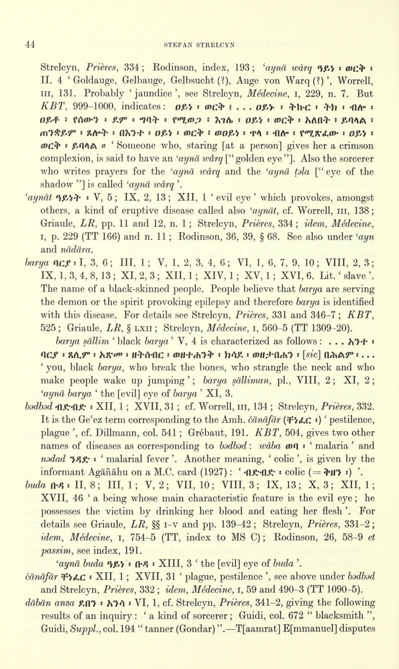 Strelcyn, Prieres, 334; Rodinson, index, 193; 'aynd wdrq <vj&v s <»(:«> : II. 4 1 Goldauge, Gelbauge, Gelbsucht (?), Auge von Warq (?) Worrell, in, 131. Probably ' jaundice see Strelcyn, Medecine, I, 229, n. 7. But KBT, 999-1000, indicates: o£>*i •> mcJl> I . . . o&Y * ->lhC ' -Hi ' -Art- s Wf' •• « ' Someone who, staring [at a person] gives her a crimson complexion, is said to have an 'aynd wdrq [ golden eye ]. Also the sorcerer who writes prayers for the 'aynd ivdrq and the 'aynd tela [ eye of the shadow ] is called 'aynd wdrq '. 'ayndt <*£*-ih : V, 5; IX, 2, 13; XII, 1 ' evil eye ' which provokes, amongst others, a kind of eruptive disease called also 'ayndt, cf. Worrell, in, 138; Griaule, LR, pp. 11 and 12, n. 1; Strelcyn, Prieres, 334; idem, Medecine, i, p. 229 (TT 166) and n. 11; Rodinson, 36, 39, § 68. See also under 'ayn and ndddra. barya (\c? ■ I, 3, 6; III, 1; V, 1, 2, 3, 4, 6; VI, 1, 6, 7, 9, 10; VIII, 2, 3; IX, 1, 3, 4, 8, 13 ; XI, 2, 3 ; XII, 1; XIV, 1; XV, 1; XVI, 6. Lit.' slave The name of a black-skinned people. People believe that barya are serving the demon or the spirit provoking epilepsy and therefore barya is identified with this disease. For details see Strelcyn, Prieres, 331 and 346-7 ; KBT, 525 ; Griaule, LR, § lxii ; Strelcyn, Medecine, i, 560-5 (TT 1309-20). barya sdllim ' black barya' V, 4 is characterized as follows : . . . K*i V - (\Cf •• &(U9° s s H jf rt-nc : am i ,h/'> i wil.'f i\chf [sic] n^Ar a ... * you, black barya, who break the bones, who strangle the neck and who make people wake up jumping '; barya sdlliman, pi., VIII, 2; XI, 2; 'aynd barya ' the [evil] eye of barya ' XI, 3. bddbdd -fl£-fl£- : XII, 1; XVII, 31 ; cf. Worrell, in, 134 ; Strelcyn, Prieres, 332. It is the Ge'ez term corresponding to the Amh. cdnafdr (^*i&,c '•) ' pestilence, plague ', cf. Dillmann, col. 541 ; Grebaut, 191. KBT, 504, gives two other names of diseases as corresponding to bddbdd: wdba m(\ ■ malaria ' and nddad Tr%?: : ' malarial fever '. Another meaning, ' colic ', is given by the informant Aganahu on a M.C. card (1927): ' 'fl^'fl^- •• colic (= fym :) '. buda (M iH,8; III, 1; V, 2 ; VII, 10; VIII, 3; IX, 13; X, 3; XII, 1; XVII, 46 ' a being whose main characteristic feature is the evil eye; he possesses the victim by drinking her blood and eating her flesh '. For details see Griaule, LR, §§ i-v and pp. 139-42; Strelcyn, Prieres, 331-2; idem, Medecine, I, 754-5 (TT, index to MS C); Rodinson, 26, 58-9 et passim, see index, 191. 'aynd buda (WS : XIII, 3 ' the [evil] eye of buda '. cdnafdr ^V£C > XII, 1 ; XVII, 31 ' plague, pestilence ', see above under bddbdd and Strelcyn, Prieres, 332 ; idem, Medecine, i, 59 and 490-3 (TT 1090-5). ddbdn ansa &(\Tr * hlt\ * VI, 1, cf. Strelcyn, Prieres, 341-2, giving the following results of an inquiry : ' a kind of sorcerer; Guidi, col. 672  blacksmith , Guidi, Suppl, col. 194  tanner (Gondar).—T[aamrat] E[mmanuel] disputes