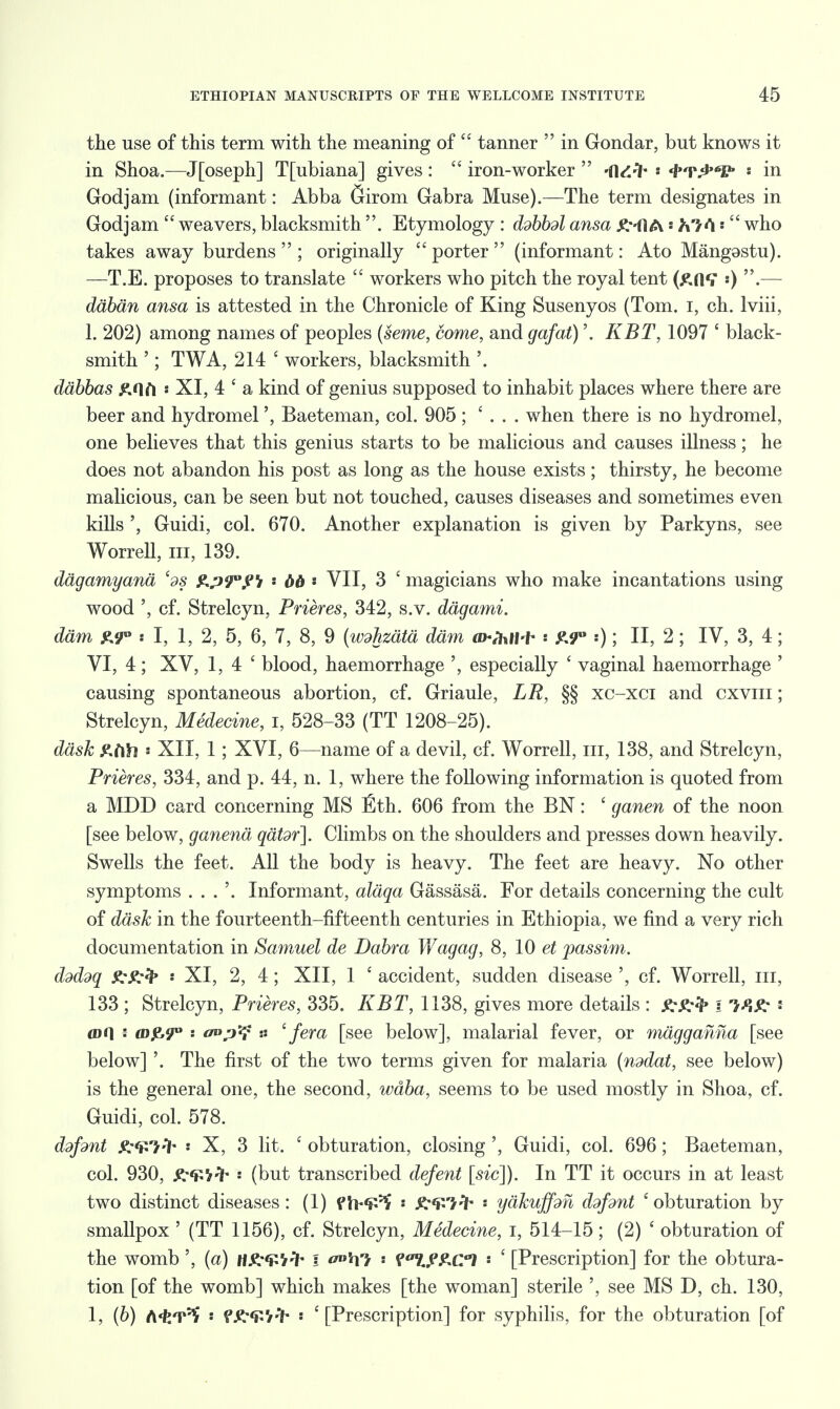 the use of this term with the meaning of  tanner  in Gondar, but knows it in Shoa.—Jfoseph] Tfubiana] gives:  iron-worker  -dd^- » 4r£V' in Godjam (informant: Abba Girom Gabra Muse).—The term designates in God jam  weavers, blacksmith . Etymology : ddbbdl ansa ^--ftA' h/ti •  who takes away burdens  ; originally porter (informant: Ato Mangostu). —T.E. proposes to translate  workers who pitch the royal tent «) .— daban ansa is attested in the Chronicle of King Susenyos (Tom. i, ch. lviii, 1. 202) among names of peoples (seme, come, and gafat)'. KBT, 1097 * black- smith '; TWA, 214 ' workers, blacksmith '. ddbbas &nft « XI, 4 ' a kind of genius supposed to inhabit places where there are beer and hydromel', Baeteman, col. 905 ; ' . . . when there is no hydromel, one believes that this genius starts to be malicious and causes illness; he does not abandon his post as long as the house exists; thirsty, he become malicious, can be seen but not touched, causes diseases and sometimes even kills ', Guidi, col. 670. Another explanation is given by Parkyns, see Worrell, in, 139. dagamyana ed§ &p9°fi * bb « VII, 3 £ magicians who make incantations using wood ', cf. Strelcyn, Prieres, 342, s.v. dagami. dam £9° « I, 1, 2, 5, 6, 7, 8, 9 (wdhzata dam aWhtf-f* : £9° :); II, 2; IV, 3, 4; VI, 4 ; XV, 1,4' blood, haemorrhage ', especially ' vaginal haemorrhage ' causing spontaneous abortion, cf. Griaule, LR, §§ xc-xci and cxviii ; Strelcyn, Medecine, I, 528-33 (TT 1208-25). dask s XII, 1; XVI, 6—name of a devil, cf. Worrell, in, 138, and Strelcyn, Prieres, 334, and p. 44, n. 1, where the following information is quoted from a MDD card concerning MS Eth. 606 from the BN: ' ganen of the noon [see below, ganena qatdr]. Climbs on the shoulders and presses down heavily. Swells the feet. All the body is heavy. The feet are heavy. No other symptoms . . . '. Informant, aldqa Gassasa. For details concerning the cult of dask in the fourteenth-fifteenth centuries in Ethiopia, we find a very rich documentation in Samuel de Dabra Viagag, 8, 10 et passim. ddddq ' XI, 2, 4; XII, 1 ' accident, sudden disease ', cf. Worrell, in, 133 ; Strelcyn, Prieres, 335. KBT, 1138, gives more details : \ mg; : an] \ co^9° '■ o°p^ n '{era [see below], malarial fever, or magganna [see below] '. The first of the two terms given for malaria (nddat, see below) is the general one, the second, waba, seems to be used mostly in Shoa, cf. Guidi, col. 578. ddfsnt P. ^V'/ 'l- i X, 3 lit. ' obturation, closing ', Guidi, col. 696; Baeteman, col. 930, ^-^V^ s (but transcribed defent [sic]). In TT it occurs in at least two distinct diseases: (1) fh*^ * R^lrfr ' yakuffm ddfdnt 'obturation by smallpox ' (TT 1156), cf. Strelcyn, Medecine, I, 514-15; (2) ' obturation of the womb ', (a) V-ih i •. f^y^ci ' ' [Prescription] for the obtura- tion [of the womb] which makes [the woman] sterile ', see MS D, ch. 130, I, (6) A^T^ s f&Q'ifr • e [Prescription] for syphilis, for the obturation [of