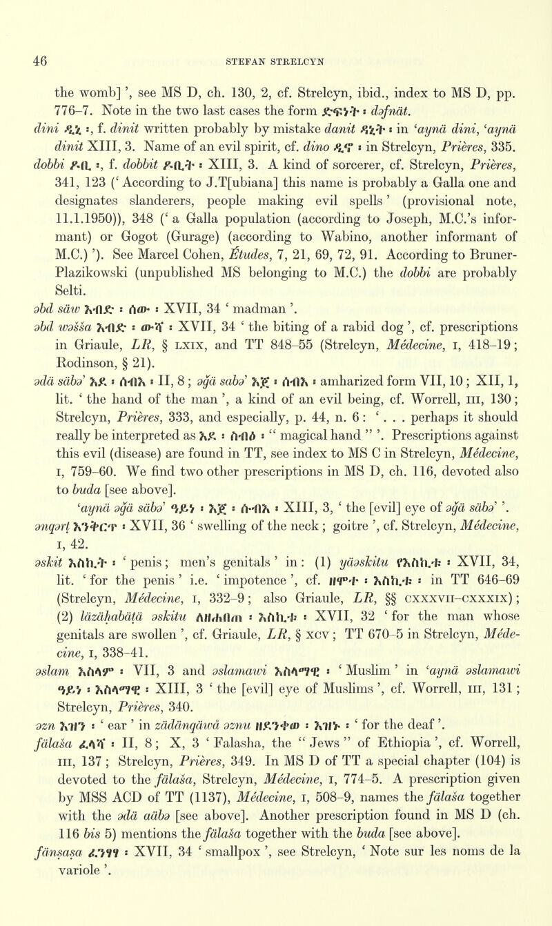 the womb] see MS D, ch. 130, 2, cf. Strelcyn, ibid., index to MS D, pp. 776-7. Note in the two last cases the form gr^fr ddfnat. dini f\x '•, f- dinit written probably by mistake danit Pftfr s in (aynd dini, 'aynci dinit XIII, 3. Name of an evil spirit, cf. dino Pu<? : in Strelcyn, Prieres, 335. dobbi F-a. s, f. dobbit P-d^fr « XIII, 3. A kind of sorcerer, cf. Strelcyn, Prieres, 341, 123 ('According to J.Tfubiana] this name is probably a Galla one and designates slanderers, people making evil spells' (provisional note, 11.1.1950)), 348 (c a Galla population (according to Joseph, M.C.'s infor- mant) or Gogot (Gurage) (according to Wabino, another informant of M.C.) '). See Marcel Cohen, fitudes, 7, 21, 69, 72, 91. According to Bruner- Plazikowski (unpublished MS belonging to M.C.) the dobbi are probably Selti. dbd saw 3vfl.£- « <Vf>- XVII, 34 ' madman '. dbd ivdssa h-HX: « XVII, 34 ' the biting of a rabid dog ', cf. prescriptions in Griaule, LP, § lxix, and TT 848-55 (Strelcyn, Medecine, I, 418-19; Rodinson, § 21). ddd siibd h& • Ci'dJx * II, 8 ; dcja sabd' 2\j£ '• A-fl?» •• amharized form VII, 10 ; XII, 1, lit. ' the hand of the man ', a kind of an evil being, cf. Worrell, m, 130; Strelcyn, Prieres, 333, and especially, p. 44, n. 6: ' . . . perhaps it should really be interpreted as * frfld :  magical hand  '. Prescriptions against this evil (disease) are found in TT, see index to MS C in Strelcyn, Medecine, I, 759-60. We find two other prescriptions in MS D, ch. 116, devoted also to buda [see above]. 'ayna dga sdb^ 0/£V Ci(\h •• XIII, 3, ' the [evil] eye of dgd sabd> '. dnqdrt K):i'Cr « XVII, 36 ' swelling of the neck ; goitre ', cf. Strelcyn, Medecine, i,'42. dskit ftfilvh s 'penis; men's genitals' in: (1) yddskitu ffcfttvfc ■ XVII, 34, lit. ' for the penis ' i.e. ' impotence ', cf. HTM- : ftfiMs • in TT 646-69 (Strelcyn, Medecine, I, 332-9; also Griaule, LP, §§ cxxxvii-cxxxix) ; (2) Idzdhabdtd dskitu MiMlm 7\(\h. U '• XVII, 32 ' for the man whose genitals are swollen ', cf. Griaule, LP, § xcv ; TT 670-5 in Strelcyn, Mede- cine, i, 338-41. dslam htiW ' VII, 3 and dslamawi ^ftWE * ' Muslim ' in 'ayna dslamaivi » KftAa7<E : XIII, 3 ' the [evil] eye of Muslims ', cf. Worrell, in, 131; Strelcyn, Prieres, 340. dzn hiTi i ' ear ' in zdddnqdwd dznu tt&t&ai •• TxllY • 1 for the deaf'. fdlasa d.^ * II, 8; X, 3 ' Falasha, the  Jews  of Ethiopia cf. Worrell, in, 137 ; Strelcyn, Prieres, 349. In MS D of TT a special chapter (104) is devoted to the fdlasa, Strelcyn, Medecine, I, 774-5. A prescription given by MSS ACD of TT (1137), Medecine, I, 508-9, names the fdlasa together with the ddd adbd [see above]. Another prescription found in MS D (ch. 116 bis 5) mentions the fdlasa together with the buda [see above]. fdnsasa <cm * XVII, 34 ' smallpox ', see Strelcyn, ' Note sur les noms de la variole \
