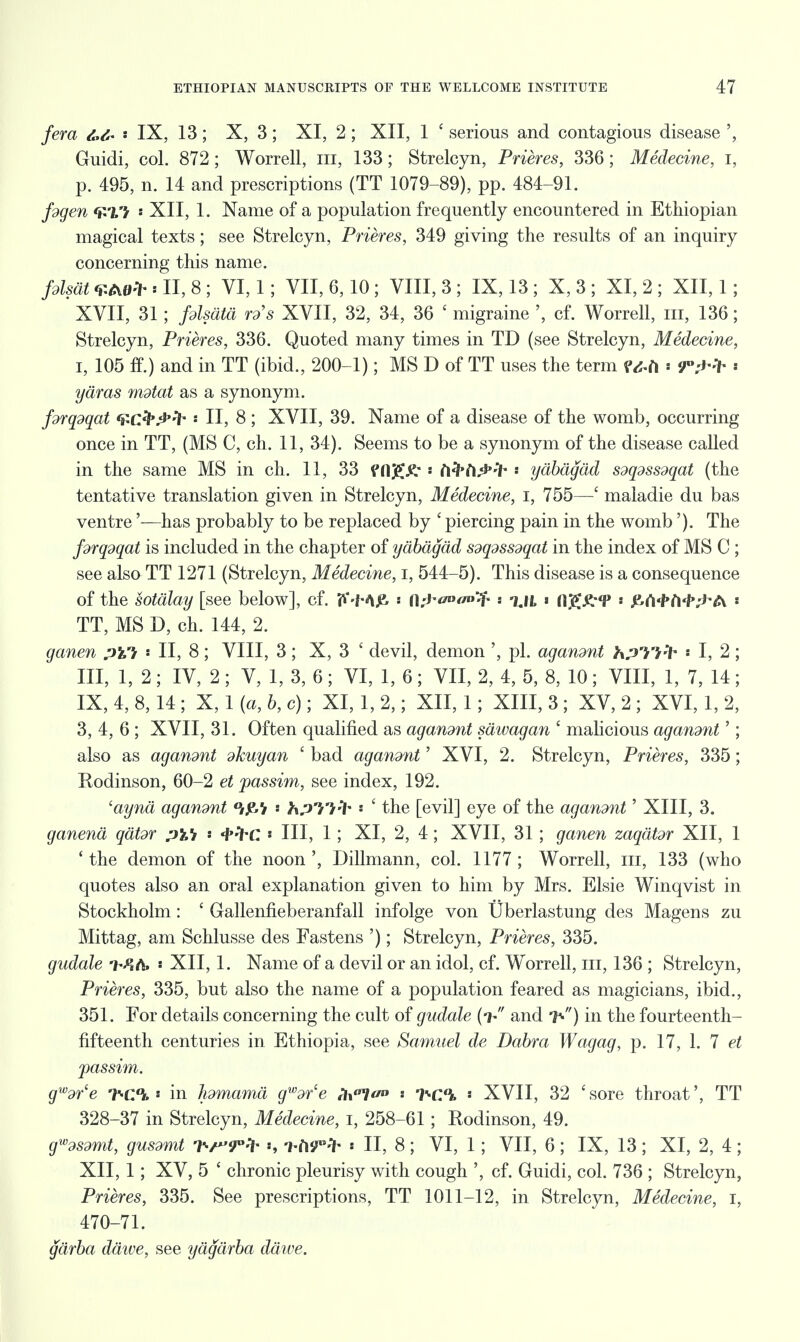 fera s IX, 13; X, 3 ; XI, 2 ; XII, 1 ' serious and contagious disease Guidi, col. 872; Worrell, in, 133; Strelcyn, Prieres, 336; Medecine, I, p. 495, n. 14 and prescriptions (TT 1079-89), pp. 484-91. f9gen f£l'} i XII, 1. Name of a population frequently encountered in Ethiopian magical texts; see Strelcyn, Prieres, 349 giving the results of an inquiry concerning this name. fdlsdt «II, 8; VI, 1; VII, 6,10 ; VIII, 3 ; IX, 13 ; X, 3 ; XI, 2 ; XII, 1; ' XVII, 31; fdlsdtd rds XVII, 32, 34, 36 ' migraine ', cf. Worrell, in, 136; Strelcyn, Prieres, 336. Quoted many times in TD (see Strelcyn, Medecine, i, 105 ff.) and in TT (ibid., 200-1); MS D of TT uses the term ?&ti ■ ydras mdtat as a synonym. fdrqdqat Qcfy^fr « II, 8; XVII, 39. Name of a disease of the womb, occurring once in TT, (MS C, ch. 11, 34). Seems to be a synonym of the disease called in the same MS in ch. 11, 33 png.£ « ft^ft^'lh * ydbagdd sdqdssdqat (the tentative translation given in Strelcyn, Medecine, I, 755—' maladie du bas ventre'—has probably to be replaced by ' piercing pain in the womb'). The fdrqdqat is included in the chapter of ydbagdd Sdqdssdqat in the index of MS C ; see also TT 1271 (Strelcyn, Medecine, I, 544-5). This disease is a consequence of the sotdlay [see below], cf. fk'-Mje- fl;J - %IL * Hj^^T * JZ-rt'f'rt^^A « TT, MS D, ch. 144, 2. ganen pVi * II, 8; VIII, 3; X, 3 ' devil, demon ', pi. agandnt hpTi-'i- * I, 2; III, 1,2; IV, 2; V, 1, 3, 6; VI, 1, 6; VII, 2, 4, 5, 8, 10; VIII, 1, 7, 14; IX, 4, 8, 14 ; X, 1 {a, b, c); XI, 1,2,; XII, 1; XIII, 3 ; XV, 2 ; XVI, 1, 2, 3, 4, 6 ; XVII, 31. Often qualified as agandnt sdivagan ' malicious agandnt'; also as aganont dkuyan ' bad agandnt' XVI, 2. Strelcyn, Prieres, 335; Rodinson, 60-2 et passim, see index, 192. 'aynd agandnt hpH^ •• ' the [evil] eye of the agandnt' XIII, 3. ganend qdtdr pVi ' i'frc * III, 1; XI, 2, 4; XVII, 31 ; ganen zaqdtdr XII, 1 'the demon of the noon', Dillmann, col. 1177; Worrell, m, 133 (who quotes also an oral explanation given to him by Mrs. Elsie Winqvist in Stockholm: ' Gallenfieberanfall infolge von Uberlastung des Magens zu Mittag, am Schlusse des Fastens '); Strelcyn, Prieres, 335. gudale « XII, 1. Name of a devil or an idol, cf. Worrell, m, 136 ; Strelcyn, Prieres, 335, but also the name of a population feared as magicians, ibid., 351. For details concerning the cult of gudale (V and 7*) in the fourteenth- fifteenth centuries in Ethiopia, see Samuel de Dabra Wagag, p. 17, 1. 7 et passim. gwdrle nr-CPu * in Ipmamd gwdrce f1\llt/» -}^c% ' XVII, 32 'sore throat', TT 328-37 in Strelcyn, Medecine, I, 258-61; Rodinson, 49. gwdSdmt, gusdmt h/'J'l- -hii^ * II, 8 ; VI, 1; VII, 6 ; IX, 13 ; XI, 2, 4 ; XII, 1; XV, 5 ' chronic pleurisy with cough ', cf. Guidi, col. 736 ; Strelcyn, Prieres, 335. See prescriptions, TT 1011-12, in Strelcyn, Medecine, I, 470-71. gdrba ddive, see ydgdrba ddwe.