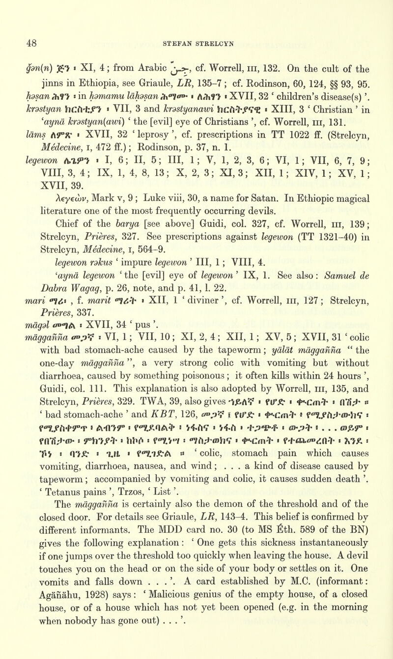 gdn{n) « XI, 4; from Arabic {y>r, cf. Worrell, in, 132. On the cult of the jinns in Ethiopia, see Griaule, LR, 135-7; cf. Kodinson, 60, 124, §§ 93, 95. hdsan MM «in hdmamu lahdsan f'hatlw • A*hr> «XVII, 32 ' children's disease(s)'. krdstyan X\Ct\±?l > VII, 3 and krdstyanawi hctifrWfl « XIII, 3 ' Christian ' in 'aynd krdstyan(awi) ' the [evil] eye of Christians ', cf. Worrell, in, 131. lams ti9°x i XVII, 32 ' leprosy ', cf. prescriptions in TT 1022 ff. (Strelcyn, Medecine, I, 472 if.); Rodinson, p. 37, n. 1. legewon .1,6; II, 5; III, 1; V, 1, 2, 3, 6; VI, 1; VII, 6, 7, 9; VIII, 3, 4; IX, 1, 4, 8, 13; X, 2, 3; XI, 3; XII, 1; XIV, 1; XV, 1; XVII, 39. Aeyecov, Mark v, 9 ; Luke viii, 30, a name for Satan. In Ethiopic magical literature one of the most frequently occurring devils. Chief of the barya [see above] Guidi, col. 327, cf. Worrell, in, 139; Strelcyn, Prieres, 327. See prescriptions against legewon (TT 1321-40) in Strelcyn, Medecine, I, 564-9. legewon rdkus ' impure legewon ' III, 1; VIII, 4. 'aynd legewon 'the [evil] eye of legewon' IX, 1. See also: Samuel de Dabra Wagag, p. 26, note, and p. 41, 1. 22. mari 16* , f. marit °7<i-> j XII, 1 ' diviner ', cf. Worrell, in, 127; Strelcyn, Prieres, 337. magdl </»«7A » XVII, 34 ' pus '. magganna • VI, 1; VII, 10 ; XI, 2, 4 ; XII, 1; XV, 5 ; XVII, 31 ' colic with bad stomach-ache caused by the tapeworm; ydldt magganna  the one-day magganna, a very strong colic with vomiting but without diarrhoea, caused by something poisonous ; it often kills within 24 hours ', Guidi, col. 111. This explanation is also adopted by Worrell, in, 135, and Strelcyn, Prieres, 329. TWA, 39, also gives « fiftf- i <^Cav> * lYfi^ » ' bad stomach-ache ' and KBT, 126, £n>p*? i firj^ t t-HUivt * f^Lfii^m-ft? ' Vol}SM>T'V * A<m° ! A<> * H-ftV s V4.fl » -l\?*Llf- « ^^ V* * . . . GW « fn'ft ;*■<»• s ^YiTr?^ > hbA « f */.*// s ^fi^fflh4? « **«Cm^ « f+fla.^n-fr * KIP* s 07^ « T.H » ^'7//£A « ' colic, stomach pain which causes vomiting, diarrhoea, nausea, and wind; . . . a kind of disease caused by tapeworm; accompanied by vomiting and colic, it causes sudden death '. ' Tetanus pains Trzos, ' List'. The magganna is certainly also the demon of the threshold and of the closed door. For details see Griaule, LR, 143-4. This belief is confirmed by different informants. The MDD card no. 30 (to MS fith. 589 of the BN) gives the following explanation: ' One gets this sickness instantaneously if one jumps over the threshold too quickly when leaving the house. A devil touches you on the head or on the side of your body or settles on it. One vomits and falls down . . . '. A card established by M.C. (informant: Agafiahu, 1928) says: ' Malicious genius of the empty house, of a closed house, or of a house which has not yet been opened (e.g. in the morning when nobody has gone out) . . . '.