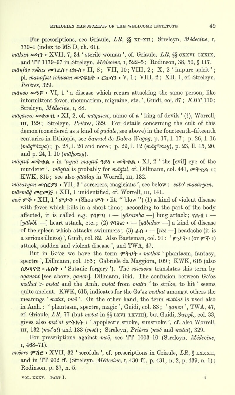 For prescriptions, see Griaule, LR, §§ xi-xii; Strelcyn, Medecine, I, 770-1 (index to MS D, oh. 61). mdhan s XVII, 7, 34 ' sterile woman', cf. Griaule, LR, §§ cxxvi-cxxix, and TT 1179-97 in Strelcyn, Medecine, I, 522-5; Rodinson, 38, 50, § 117. mdnfds rdkus a»!r&ti clbfi • II, 8 ; VII, 10 ; VIII, 2 ; X, 2 c impure spirit'; pi. mdnafdst rdhusan ^TUft^ ch*<V> * V, 1; VIII, 2 ; XII, 1, cf. Strelcyn, Prieres, 329. mdnso </»7iV VI, 1 ' a disease which recurs attacking the same person, like intermittent fever, rheumatism, migraine, etc.', Guidi, col. 87 ; KBT 110; Strelcyn, Medecine, I, 88. mdqdwze «w»4»<d«h, .• XI, 2, cf. mdqawze, name of a ' king of devils ' (?), Worrell, in, 129; Strelcyn, Prieres, 329. For details concerning the cult of this demon (considered as a kind of gudale, see above) in the fourteenth-fifteenth centuries in Ethiopia, see Samuel de Dabra Wagag, p. 17, 1. 17 ; p. 26, 1. 16 (mdqwazya); p. 28, 1. 20 and note; p. 29, 1. 12 (mdqwdZdy), p. 23, 11. 15, 20, and p. 24, 1. 10 (mdhozdy). maqtul aofy'kfa s in 'aynd maqtul s 0»ty'U(\ : XI, 2 ' the [evil] eye of the murderer '. maqtul is probably for mdqtdl, cf. Dillmann, col. 441, f°<lH;A «; KWK, 815 ; see also qdtdlay in Worrell, ill, 132. mdsdryan 0°(\C?*} * VII, 3 £ sorcerers, magicians ', see below : sabd' mdsdryan. marmdg «cu£« - XII, 1 unidentified, cf. Worrell, in, 141. mod 9°^ s XII, 1 c 9°^fr •• (Shoa 9°^ lit.  blow ) (1) a kind of violent disease with fever which kills in a short time; according to the part of the body affected, it is called e.g. f s — [yasamba —] lung attack; f A'ft ' — [ydhbb —] heart attack, etc.; (2) f ' — [ydbahdr —] a kind of disease of the spleen which attacks swimmers; (3) fab * — [ras —] headache (it is a serious illness)', Guidi, col. 82. Also Baeteman, col. 91: £ ^-Th * (or 9°^ ') attack, sudden and violent disease ', and TWA, 47. But in Go'oz we have the term ^^Ufr * mdihat 1 phantasm, fantasy, spectre ', Dillmann, col. 183 ; Gabriele da Maggiora, 109 ; KWK, 615 (also rt£l<i,<E ' thCifr s ' Satanic forgery'). The sdwasdw translates this term by agandnt [see above, ganen], Dillmann, ibid. The confusion between Go'oz mdihat > mdtat and the Amh. mdtat from matta ' to strike, to hit' seems quite ancient. KWK, 615, indicates for the Go'oz mdthat amongst others the meanings ' mdtat, moc'. On the other hand, the term mdthat is used also in Amh.: ' phantasm, spectre, magic ', Guidi, col. 83; ' ganen TWA, 47, cf. Griaule, LR, 77 (but mdtat in §§ lxvi-lxviii), but Guidi, SuppL, col. 33, gives also mdtfat 9°H*hH* * ' apoplectic stroke, sunstroke ', cf. also Worrell, in, 132 (mdfat) and 133 (mdd); Strelcyn, Prieres (mdc and mdtat), 329. For prescriptions against mdd, see TT 1003-10 (Strelcyn, Medecine, i, 468-71). mdsdro 9°Ha ' XVII, 32 e scrofula ', cf. prescriptions in Griaule, LR, § lxxxii, and in TT 902 ff. (Strelcyn, Medecine, I, 430 ft, p. 431, n. 2, p. 439, n. 1); Rodinson, p. 37, n. 5. VOL. XXXV. PART 1. 4