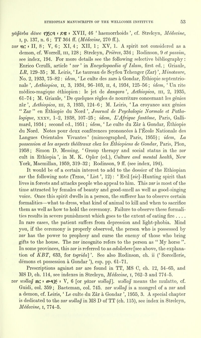 yagarba dawe fgcO « £<B s XVII, 46 £ haemorrhoids cf. Strelcyn, Medecine, i, p. 137, n. 6; TT 364 ft (Medecine, 270 ft). zar »ic « II, 8; V, 6; XI, 4; XII, 1; XV, 1. A spirit not considered as a demon, cf. Worrell, in, 128 ; Strelcyn, Prieres, 334 ; Kodinson, 9 et passim, see index, 194. For more details see the following selective bibliography: Enrico Cerulli, article ' zar ' in Encyclopaedia of Islam, first ed.; Griaule, LR, 129-35 ; M. Leiris, c Le taureau de Seyfou Tchenger (Zar)', Minotaure, No. 2, 1933, 75-82 : idem, cLe culte des zars a Gondar, l^thiopie septentrio- nale ', Aethiopica, n, 3, 1934, 96-103, n, 4, 1934, 125-56; idem, ' Un rite medico-magique ethiopien: le jet de danqara', Aethiopica, in, 2, 1935, 61-74 ; M. Griaule, c De quelques regies de nourriture concernant les genies zar ', Aethiopica, m, 3, 1935, 124-6; M. Leiris, ' La croyance aux genies Zar en Ethiopie du Nord', Journal de Psychologie Normale et Patho- logique, xxxv, 1-2, 1938, 107-25; idem, UAfrique fantome, Paris, Galli- mard, 1934; second ed., 1951; idem, i Le culte du Zar a Gondar, Ethiopie du Nord. Notes pour deux conferences prononcees a, FlScole Nationale des Langues Orientales Vivantes' (mimeographed, Paris, 1955); idem, La possession et les aspects thedtraux chez les jfithiopiens de Gondar, Paris, Plon, 1958; Simon D. Messing, ' Group therapy and social status in the zar cult in Ethiopia ', in M. K. Opler (ed.), Culture and mental health, New York, Macmillan, 1959, 319-32 ; Rodinson, 9 ft (see index, 194). It would be of a certain interest to add to the dossier of the Ethiopian zar the following note (Trzos, ' List12): ' Evil [s?'c]-Hunting spirit that lives in forests and attacks people who appeal to him. This zar is most of the time attracted by females of beauty and good-smell as well as good-singing voice. Once this spirit dwells in a person, the sufferer has to observe certain formalities—what to dress, what kind of animal to kill and when to sacrifice them as well as how to hold the ceremony. Failure to observe these formali- ties results in severe punishment which goes to the extent of eating fire .... In rare cases, the patient suffers from depression and light-phobia. Mind you, if the ceremony is properly observed, the person who is possessed by zar has the power to prophesy and curse the enemy of those who bring gifts to the house. The zar incognito refers to the person as  My horse . In some provinces, this zar is referred to as adokebere [see above, the explana- tion of KBT, 633, for tdgridd\'. See also Rodinson, ch. ii (c Sorcellerie, demons et possession a Gondar '), esp. pp. 61-71. Prescriptions against zar are found in TT, MS C, ch. 12, 54-65, and MS D, ch. 114, see indexes in Strelcyn, Medecine, I, 762-3 and 774-5. zar wdllag HC * aMJ£ « V, 6 [or yazar wdllag\. wdlag means the mulatto, cf. Guidi, col. 359; Baeteman, col. 745. zar wdllag is a mongrel of a zar and a demon, cf. Leiris, ' Le culte du Zar a Gondar ', 1955, 3. A special chapter is dedicated to the zar wdllag in MS D of TT (ch. 115), see index in Strelcyn, Medecine, i, 774-5.