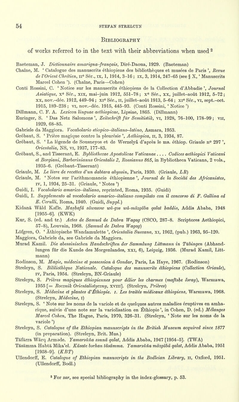 Bibliography of works referred to in the text with their abbreviations when used 2 Baeteman, J. Dictionnaire amarigna-francais, Dire-Daoua, 1929. (Baeteman) Chaine, M. ' Catalogue des manuscrits ethiopiens des bibliotheques et musees de Paris Revue de VOrient Chretien, ne Ser., ix, 1, 1914, 3-16 ; ix, 3, 1914, 247-65 (see § X, c Manuscrits Marcel Cohen '). (Chaine, Paris—Cohen) Conti Rossini, C. ' Notice sur les manuscrits ethiopiens de la Collection d'Abbadie ', Journal Asiatique, xe Ser., xix, mai-juin 1912, 551-78; xe Ser., xx, juillet-aout 1912, 5-72; xx, nov.-dec. 1912, 449-94; xie Ser., n, juillet-aout 1913, 5-64 ; xie Ser., vi, sept.-oct. 1915, 189-238; vi, nov.-dec. 1915, 445-93. (Conti Rossini, ' Notice ') Dillmann, C. F. A. Lexicon linguae aethiopicae, Lipsiae, 1865. (Dillmann) Euringer, S. ' Das Netz Salomons ', Zeitschrift fur Semitistik, vr, 1928, 76-100, 178-99; vn, 1929, 68-85. Gabriele da Maggiora. Vocabolario etiopico-italiano-latino, Asmara, 1953. Grebaut, S. ' Priere magique contre la pleuresie ', Aethiopica, n, 3, 1934, 87. Grebaut, S. ' La legende de Sousneyos et de Werzelya d'apres le ms. ethiop. Griaule n° 297 Orientalia, NS, vi, 1937, 177-83. Grebaut, S., and Tisserant, E. Bybliotliecae Apostolicae Vaticanae .... Codices aethiopici Vaticani et Borgiani, Barberinianus Orientalis 2, Rossianus 865, in Bybliotheca Vaticana, 2 vols., 1935-6. (Grebaut-Tisserant) Griaule, M. Le livre de recettes d'un dabtara abyssin, Paris, 1930. (Griaule, LR) Griaule, M. ' Notes sur 1'arithmomancie ethiopienne ', Journal de la Societe des Africanistes, iv, 1, 1934, 25-31. (Griaule, ' Notes ') Guidi, I. Vocabolario amarico-italiano, reprinted, Roma, 1935. (Guidi) Guidi, I. Supplemento al vocabolario amarico-italiano compilato con il concorso di F. Oallina ed E. Cerulli, Roma, 1940. (Guidi, Suppl.) Kidana Wald Kafle. Mashafa sawasdw wd-gds wa-mazgaba qalat haddis, Addis Ababa, 1948 [1955-6]. (KWK) Kur, S. (ed. and tr.) Actes de Samuel de Dabra Wagag (CSCO, 287-8. Scriptores Aethiopici, 57-8), Louvain, 1968. (Samuel de Dabra Wagag) Lofgren, 0. ' Athiopische Wandamulette ', Orientalia Suecana, xi, 1962, (pub.) 1963, 95-120. Maggiora, Gabriele da, see Gabriele da Maggiora. Murad Kamil. Die abessinischen Handschriften der Sammlung Littmann in Tubingen (Abhand- lungen fur die Kunde des Morgenlandes, xxi, 6), Leipzig, 1936. (Murad Kamil, Litt- mann) Rodinson, M. Magie, medecine et possession a Gondar, Paris, La Haye, 1967. (Rodinson) Strelcyn, S. Bibliotheque Nationale. Catalogue des manuscrits ethiopiens (Collection Griaule), iv, Paris, 1954. (Strelcyn, BN-Griaule) Strelcyn, S. Prieres magiques ethiopiennes pour delier les charmes (maftdhe hray), Warszawa, 1955 [= Rocznik Orientalistyczny, xvni]. (Strelcyn, Prieres) Strelcyn, S. Medecine et plantes d^thiopie. I. Les traites medicaux ethiopiens, Warszawa, 1968. (Strelcyn, Medecine, i) Strelcyn, S. ' Note sur les noms de la variole et de quelques autres maladies eruptives en amha- rique, suivie d'une note sur la variolisation en Ethiopie', in Cohen, D. (ed.) Melanges Marcel Cohen, The Hague, Paris, 1970, 326-31. (Strelcyn, ' Note sur les noms de la variole') Strelcyn, S. Catalogue of the Ethiopian manuscripts in the British Museum acquired since 1877 (in preparation). (Strelcyn, Brit. Mus.) Tafarra Warq Armade. Yamardnna sdnna qalat, Addis Ababa, 1947 [1954-5]. (TWA) Tasamma Habta Mika'el. Kdsate bdrhan tdsamma. Yamardnna mazgdbd qalat, Addis Ababa, 1951 [1958-9]. (KBT) Ullendorff, E. Catalogue of Ethiopian manuscripts in the Bodleian Library, n, Oxford, 1951. (Ollendorff, Bodl.) 2 For zar, see special bibliography in the index-glossary, p. 53.