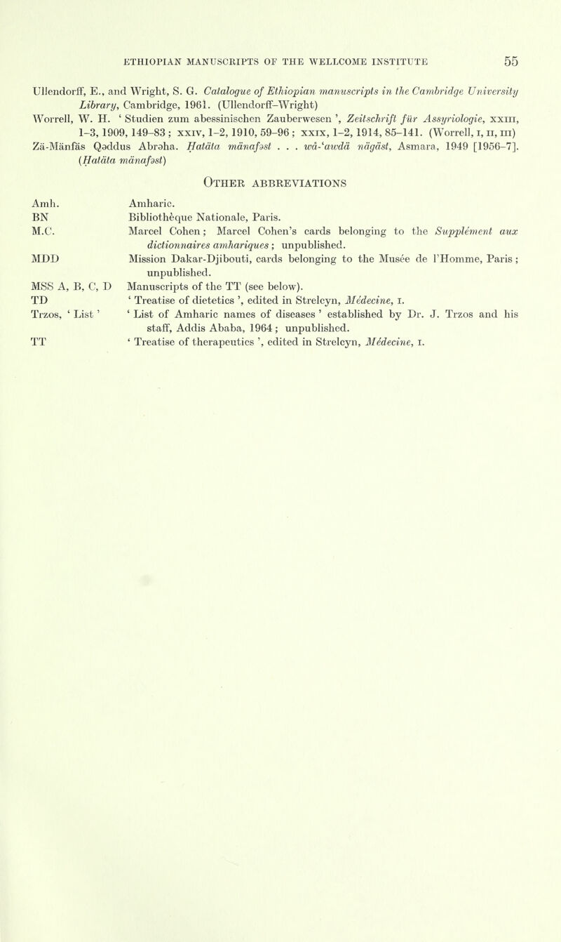 UMendorff, E., and Wright, S. G. Catalogue of Ethiopian manuscripts in the Cambridge University Library, Cambridge, 1961. (Ullendorff-Wright) Worrell, W. H. ' Studien zum abessinischen Zauberwesen ', Zeitschrift fur Assyriologie, xxm, 1-3, 1909, 149-83 ; xxiv, 1-2, 1910, 59-96 ; xxix, 1-2,1914, 85-141. (WTorrell, i, n, in) Za-Manfas Qaddus Abraha. Hatata manafdst . . . wd-'awda ndgast, Asmara, 1949 [1956-7]. (Hatata manafdst) Other abbreviations Amh. Amharic. BN Bibliotheque Nationale, Paris. M.C. Marcel Cohen; Marcel Cohen's cards belonging to the Supplement aux dictionnaires amhariques; unpublished. MDD Mission Dakar-Djibouti, cards belonging to the Musee de l'Homme, Paris ; unpublished. MSS A, B, C, D Manuscripts of the TT (see below). TD ' Treatise of dietetics ', edited in Strelcyn, Medecine, I. Trzos, ' List' ' List of Amharic names of diseases ' established by Dr. J. Trzos and his staff, Addis Ababa, 1964 ; unpublished. TT ' Treatise of therapeutics ', edited in Strelcyn, Medecine, I.