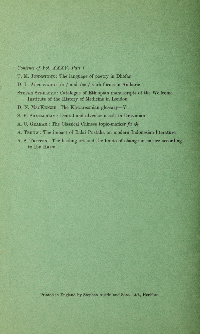 Contents of Vol. XXXV, Part 1 T. M. Johnstone : The language of poetry in Dhofar D. L. Apple yard : /a-/ and /as-/ verb forms in Amharic Stefan Strelcyn : Catalogue of Ethiopian manuscripts of the Wellcome Institute of the History of Medicine in London D. N. MacKenzie : The Khwarezmian glossary—V S. V. Shanmugam : Dental and alveolar nasals in Dravidian A. C. Graham : The Classical Chinese topic-marker fu ffc A. Teeuw : The impact of Balai Pustaka on modern Indonesian literature A. S. Tritton : The healing art and the limits of change in nature according to Ibn Hazm Printed in England by Stephen Austin and Sons, Ltd., Hertford