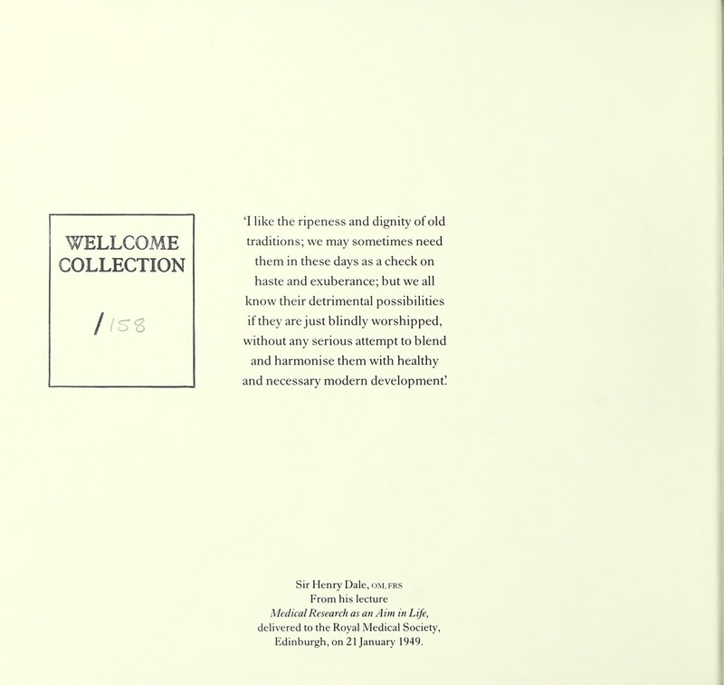 'I like the ripeness and dignity of old traditions; we may sometimes need them in these days as a check on haste and exuberance; but we all know their detrimental possibilities if they are just blindly worshipped, without any serious attempt to blend and harmonise them with healthy and necessary modern development! Sir Henry Dale, om, frs From his lecture Medical Research as an Aim in Life, delivered to the Royal Medical Society, Edinburgh, on 21 January 1949.