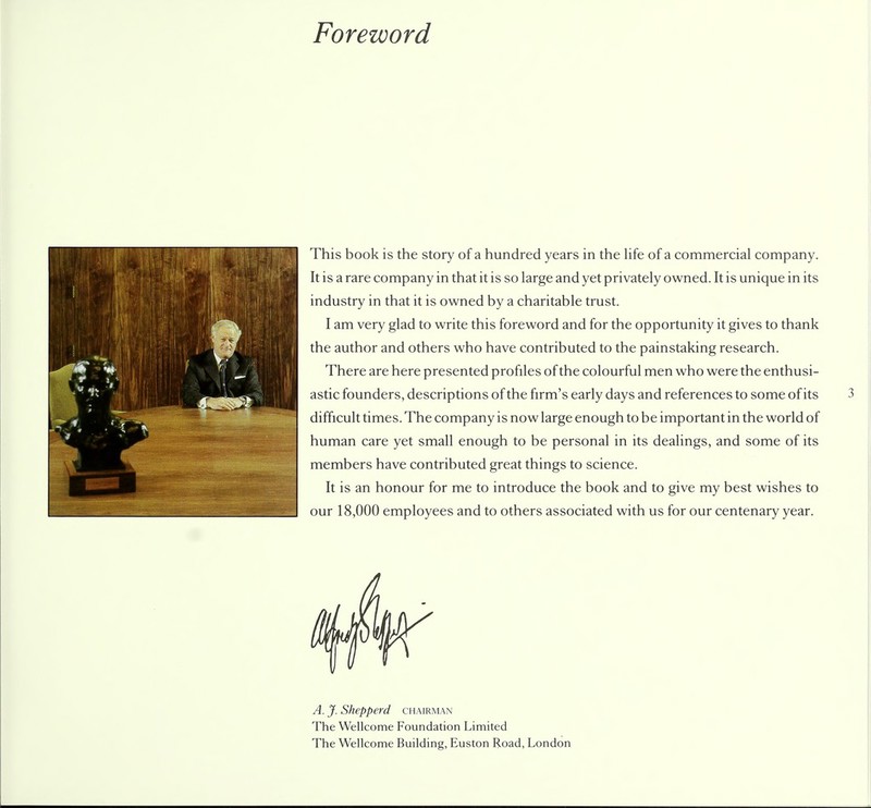 Foreword This book is the story of a hundred years in the life of a commercial company. It is a rare company in that it is so large and yet privately owned. It is unique in its industry in that it is owned by a charitable trust. I am very glad to write this foreword and for the opportunity it gives to thank the author and others who have contributed to the painstaking research. There are here presented profiles of the colourful men who were the enthusi- astic founders, descriptions of the firm's early days and references to some of its difficult times. The company is now large enough to be important in the world of human care yet small enough to be personal in its dealings, and some of its members have contributed great things to science. It is an honour for me to introduce the book and to give my best wishes to our 18,000 employees and to others associated with us for our centenary year. A. J. Shepperd chairman The Wellcome Foundation Limited The Wellcome Building, Euston Road, London