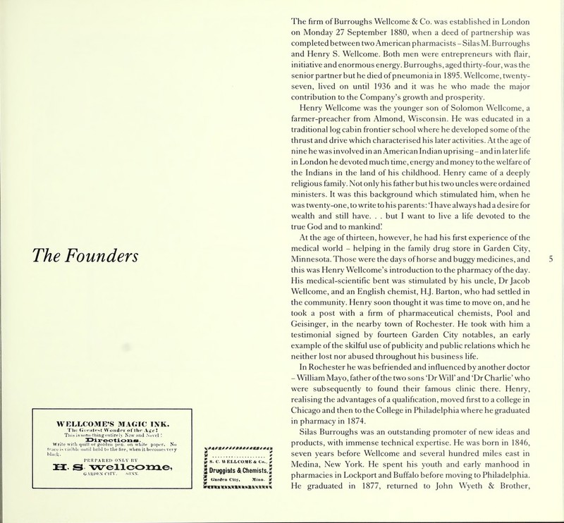 The Founders WELLCOME'S MAGIC INK. Tliu Greatest Wonder of th« Aget This is something entirely New and .Novel ! Direction is - Write with quill or golden pen. on white paper. No ■ace is visible until held to the tire, when it becomes very lack. PREPARED ONLY BY 3EI. S wellcome, g.midkn nrv. MISS. * » w » $ S. C. H EIXCO.WE & Co.. / 2 Dritggiats & Chemists. J * (.'anion Cit)-, Minn. 5 M X MIMICN Wfcxtf KM N KM K X X * «t« The firm of Burroughs Wellcome & Co. was established in London on Monday 27 September 1880, when a deed of partnership was completed between two American pharmacists - Silas M. Burroughs and Henry S. Wellcome. Both men were entrepreneurs with flair, initiative and enormous energy. Burroughs, aged thirty-four, was the senior partner but he died of pneumonia in 1895. Wellcome, twenty- seven, lived on until 1936 and it was he who made the major contribution to the Company's growth and prosperity. Henry Wellcome was the younger son of Solomon Wellcome, a farmer-preacher from Almond, Wisconsin. He was educated in a traditional log cabin frontier school where he developed some of the thrust and drive which characterised his later activities. At the age of nine he was involved in an American Indian uprising - and in later life in London he devoted much time, energy and money to the welfare of the Indians in the land of his childhood. Henry came of a deeply religious family. Not only his father but his two uncles were ordained ministers. It was this background which stimulated him, when he was twenty-one, to write to his parents: 'I have always had a desire for wealth and still have. . . but I want to live a life devoted to the true God and to mankind! At the age of thirteen, however, he had his first experience of the medical world - helping in the family drug store in Garden City, Minnesota. Those were the days of horse and buggy medicines, and this was Henry Wellcome's introduction to the pharmacy of the day. His medical-scientific bent was stimulated by his uncle, Dr Jacob Wellcome, and an English chemist, H.J. Barton, who had settled in the community. Henry soon thought it was time to move on, and he took a post with a firm of pharmaceutical chemists, Pool and Geisinger, in the nearby town of Rochester. He took with him a testimonial signed by fourteen Garden City notables, an early example of the skilful use of publicity and public relations which he neither lost nor abused throughout his business life. In Rochester he was befriended and influenced by another doctor - William Mayo, father of the two sons 'Dr Will' and 'Dr Charlie' who were subsequently to found their famous clinic there. Henry, realising the advantages of a qualification, moved first to a college in Chicago and then to the College in Philadelphia where he graduated in pharmacy in 1874. Silas Burroughs was an outstanding promoter of new ideas and products, with immense technical expertise. He was born in 1846, seven years before Wellcome and several hundred miles east in Medina, New York. He spent his youth and early manhood in pharmacies in Lockport and Buffalo before moving to Philadelphia. He graduated in 1877, returned to John Wyeth & Brother,