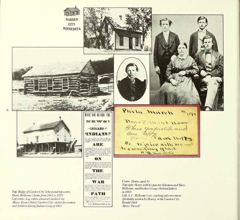 Top: Badge of Garden City School and top centre, Henry Wellcome's home from 1861 to 1870 Left centre: Log-cabin school at Garden City Above: Evan's Hotel, Garden City-shelterfor women andchildren duringlndian rising of 1862 Mud Mf«t Ou-Jtt THE path S. C. WELLCOME &. Co. Centre:Henry, aged 11 Top right: Henry zvith his parents Solomon and Mary Wellcome, and brother George (behindfather) in 1869 Left.S. C. Wellcome's eye-catching advertisement (probably written by Henry) in the Garden City Herald 1868 Above: Passed!